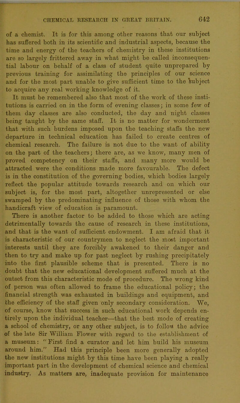 of a chemist. It is for this among other reasons that our subject has suffered both in its scientific and industrial aspects, because the time and energy of the teachers of chemistry in these institutions are so largely frittered away in what might be called inconsequen- tial labour on behalf of a class of student quite unprepared by previous training for assimilating the principles of our science and for the most part unable to give sufficient time to the Subject to acquire any real working knowledge of it. It must be remembered also that most of the work of these insti- tutions is carried on in the form of evening classes; in some few of them day classes are also conducted, the day and night classes being taught by the same staff. It is no matter for wonderment that with such burdens imposed upon the teaching staffs the new departure in technical education has failed to create centres of chemical research. The failure is not due to the want of ability on the part of the teachers; there are, as we know, many men of proved competency on their staffs, and many more would be attracted were the conditions made more favourable. The defect is in the constitution of the governing bodies, which bodies largely reflect the popular attitude towards research and on which our subject is, for the most part, altogether unrepresented or else swamped by the predominating influence of those with whom the handicraft view of education is paramount. There is another factor to be added to those which are acting detrimentally towards the cause of research in these institutions, and that is the want of sufficient endowment. I am afraid that it is characteristic of our countrymen to neglect the most important interests until they are forcibly awakened to their danger and then to try and make up for past neglect by rushing precipitately into the first plausible scheme that is presented. There is no doubt that the new educational development suffered much at the outset from this characteristic mode of procedure. The wrong kind of person was often allowed to frame the educational policy; the financial strength was exhausted in buildings and equipment, and the efficiency of the staff given only secondary consideration. We, of course, know that success in such educational work depends en- tirely upon the individual teacher—that the best mode of creating a school of chemistry, or any other subject, is to follov) the advice of the late Sir William Flower with regard to the establishment of a museum: “ First find a curator and let him build his museum around him.” Had this principle been more generally adopted the new institutions might by this time have been playing a really important part in the development of chemical science and chemical industry. As matters are, inadequate provision for maintenance