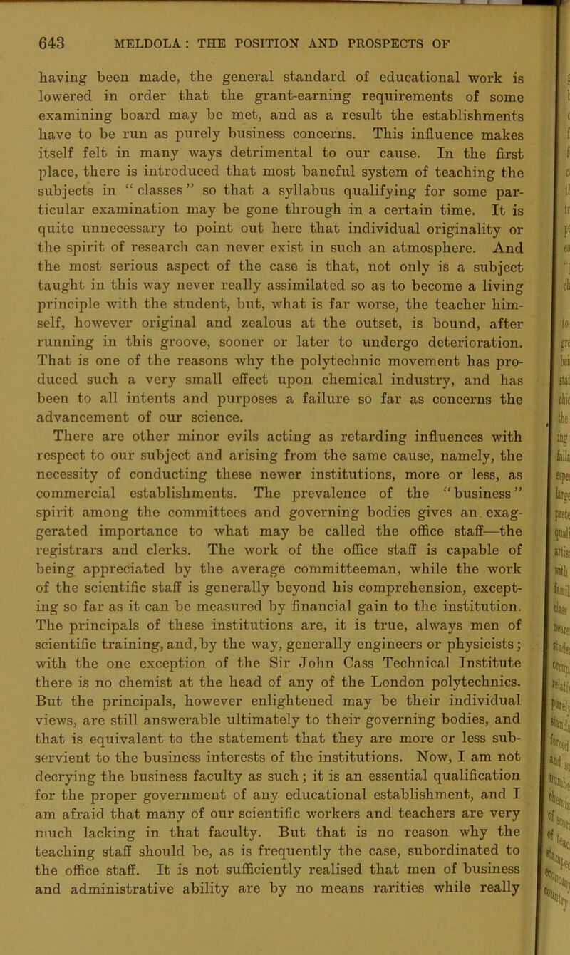 having been made, the general standard of educational work is lowered in order that the grant-earning requirements of some examining board may be met, and as a result the establishments have to be run as purely business concerns. This influence makes itself felt in many ways detrimental to our cause. In the first place, there is introduced that most baneful system of teaching the subjects in “ classes ” so that a syllabus qualifying for some par- ticular examination may be gone through in a certain time. It is quite unnecessary to point out here that individual originality or the spirit of research can never exist in such an atmosphere. And the most serious aspect of the case is that, not only is a subject taught in this way never really assimilated so as to become a living principle with the student, but, what is far worse, the teacher him- self, however original and zealous at the outset, is bound, after running in this groove, sooner or later to undergo deterioration. That is one of the reasons why the polytechnic movement has pro- duced such a very small effect upon chemical industry, and has been to all intents and purposes a failure so far as concerns the advancement of our science. There are other minor evils acting as retarding influences with respect to our subject and arising from the same cause, namely, the necessity of conducting these newer institutions, more or less, as commercial establishments. The prevalence of the “business” spirit among the committees and governing bodies gives an exag- gerated importance to what may be called the office staff—the registrars and clerks. The work of the office staff is capable of being appreciated by the average committeeman, while the work of the scientific staff is generally beyond his comprehension, except- ing so far as it can be measured by financial gain to the institution. The principals of these institutions are, it is true, always men of scientific training,and,by the way, genei’ally engineers or physicists; with the one exception of the Sir John Cass Technical Institute there is no chemist at the head of any of the London polytechnics. But the principals, however enlightened may be their individual views, are still answerable ultimately to their governing bodies, and that is equivalent to the statement that they are more or less sub- servient to the business interests of the institutions. Now, I am not decrying the business faculty as such; it is an essential qualification for the proper government of any educational establishment, and I am afraid that many of our scientific workers and teachers are very much lacking in that faculty. But that is no reason why the teaching staff should be, as is frequently the case, subordinated to the office staff. It is not sufficiently realised that men of business and administrative ability are by no means rarities while really