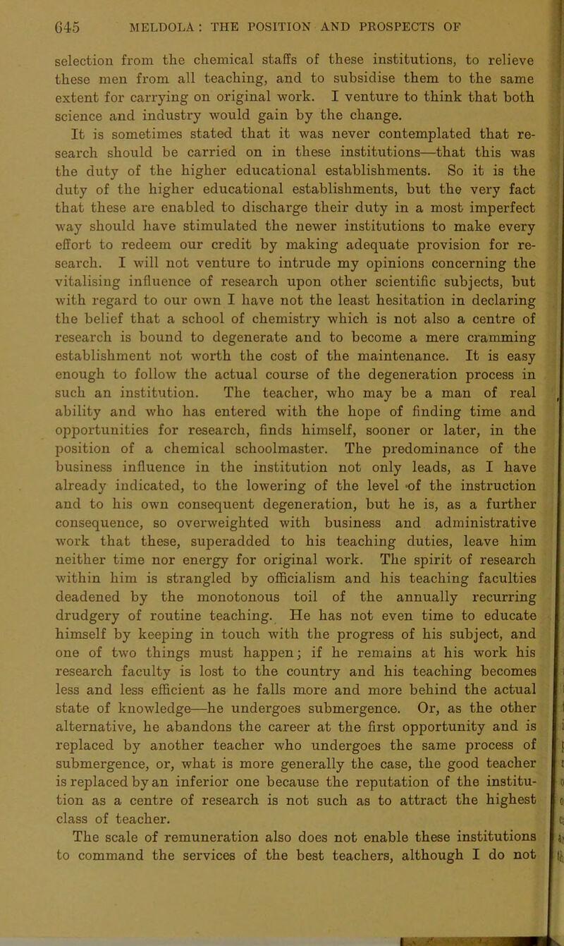 selection from the chemical staffs of these institutions, to relieve these men from all teaching, and to subsidise them to the same extent for carrying on original work. I venture to think that both science and industry would gain by the change. It is sometimes stated that it was never contemplated that re- search should be carried on in these institutions—that this was the duty of the higher educational establishments. So it is the duty of the higher educational establishments, but the very fact that these are enabled to discharge their duty in a most imperfect way should have stimulated the newer institutions to make every effort to redeem our credit by making adequate provision for re- search. I will not venture to intrude my opinions concerning the vitalising influence of research upon other scientific subjects, but with regard to our own I have not the least hesitation in declaring the belief that a school of chemistry which is not also a centre of research is bound to degenerate and to become a mere cramming establishment not wox*th the cost of the maintenance. It is easy enough to follow the actual course of the degeneration process in such an institution. The teacher, who may be a man of real ability and who has entered with the hope of finding time and opportunities for research, finds himself, sooner or later, in the position of a chemical schoolmaster. The predominance of the business influence in the institution not only leads, as I have already indicated, to the lowering of the level -of the instruction and to his own consequent degeneration, but he is, as a further consequence, so overweighted with business and administrative work that these, supex*added to his teaching duties, leave him neither time nor energy for original wox'k. The spirit of research within him is strangled by officialism and his teaching faculties deadened by the monotonous toil of the annually recurring drudgex-y of roxxtine teaching. He has not even time to educate himself by keeping in touch with the progx'ess of his subject, and one of two things must happen; if he x'enxains at his work his research faculty is lost to the country and his teaching becomes less and less efficient as he falls more and more behind the actual state of knowledge—he undergoes submergence. Ox*, as the other alternative, he abandons the career at the first opportunity and is x*eplaced by another teacher who undergoes the same px*ocess of submergence, or, what is more generally the case, the good teacher is replaced by an inferior one because the reputation of the institu- tion as a centre of research is not such as to attract the highest class of teacher. The scale of remuneration also does not enable these institutions to command the services of the best teachers, although I do not