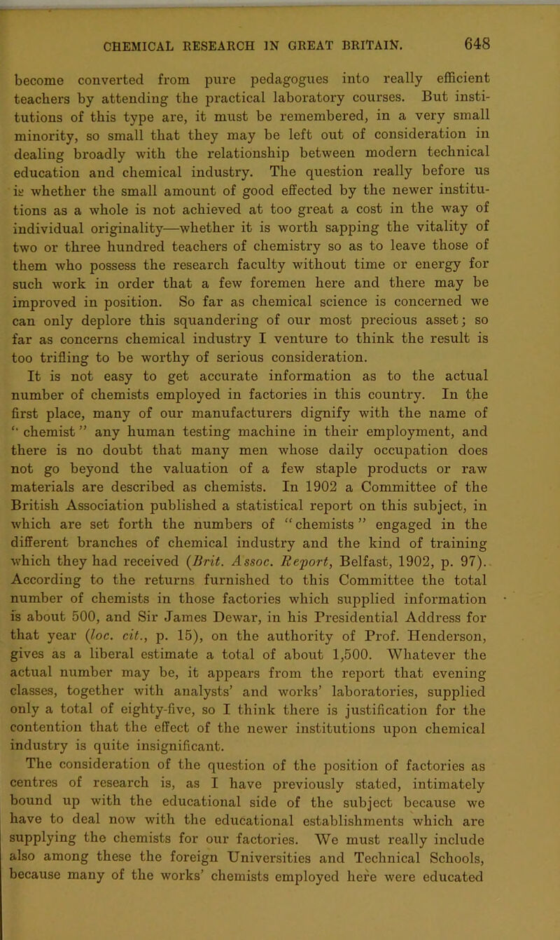 become converted from pure pedagogues into really efficient teachers by attending the jsractical laboratory courses. But insti- tutions of this type are, it must be remembered, in a very small minority, so small that they may be left out of consideration in dealing broadly with the relationship between modern technical education and chemical industry. The question really before us is whether the small amount of good effected by the newer institu- tions as a whole is not achieved at too great a cost in the way of individual originality—whether it is worth sapping the vitality of two or three hundred teachers of chemistry so as to leave those of them who possess the research faculty without time or energy for such work in order that a few foremen here and there may be improved in position. So far as chemical science is concerned we can only deplore this squandering of our most precious asset; so far as concerns chemical industry I venture to think the result is too trifling to be worthy of serious consideration. It is not easy to get accurate information as to the actual number of chemists employed in factories in this country. In the first place, many of our manufacturers dignify with the name of *' chemist ” any human testing machine in their employment, and there is no doubt that many men whose daily occupation does not go beyond the valuation of a few staple products or raw materials are described as chemists. In 1902 a Committee of the British Association published a statistical report on this subject, in which are set forth the numbers of “ chemists ” engaged in the different branches of chemical industry and the kind of training which they had received (Brit. Assoc. Report, Belfast, 1902, p. 97). According to the returns furnished to this Committee the total number of chemists in those factories which supplied information is about 500, and Sir James Dewar, in his Presidential Address for that year (loc. cit., p. 15), on the authority of Prof. Henderson, gives as a liberal estimate a total of about 1,500. Whatever the actual number may be, it appears from the report that evening classes, together with analysts’ and works’ laboratories, supplied only a total of eighty-five, so I think there is justification for the contention that the effect of the newer institutions upon chemical industry is quite insignificant. The consideration of the question of the position of factories as centres of research is, as I have jn’eviously stated, intimately bound up with the educational side of the subject because we have to deal now with the educational establishments which are supplying the chemists for our factories. We must ideally include also among these the foreign Universities and Technical Schools, because many of the works’ chemists employed here were educated