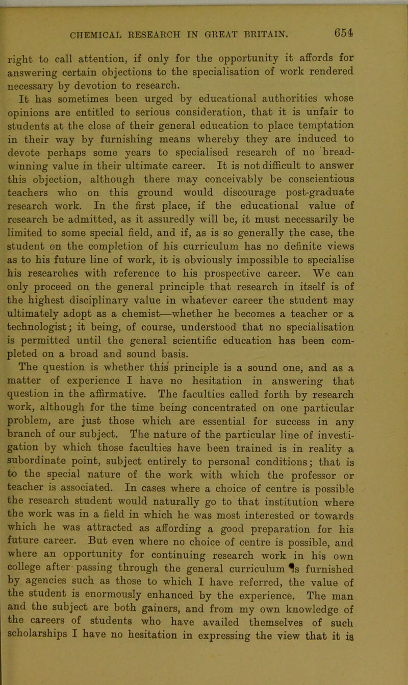 654- right to call attention, if only for the opportunity it affords for answering certain objections to the specialisation of work rendered necessary by devotion to research. It has sometimes been urged by educational authorities whose opinions are entitled to serious consideration, that it is unfair to students at the close of their general education to place temptation in their way by furnishing means whereby they are induced to devote perhaps some years to specialised research of no bread- winning value in their ultimate career. It is not difficult to answer this objection, although there may conceivably be conscientious teachers who on this ground would discourage post-graduate research work. In the first place, if the educational value of research be admitted, as it assuredly will be, it must necessarily be limited to some special field, and if, as is so generally the case, the student on the completion of his curriculum has no definite views as to his future line of work, it is obviously impossible to specialise his researches with reference to his prospective career. We can only proceed on the general principle that research in itself is of the highest disciplinary value in whatever career the student may ultimately adopt as a chemist—whether he becomes a teacher or a technologist; it being, of course, understood that no specialisation is permitted until the general scientific education has been com- pleted on a broad and sound basis. The question is whether this principle is a sound one, and as a matter of experience I have no hesitation in answering that question in the affirmative. The faculties called forth by research work, although for the time being concentrated on one particular problem, are just those which are essential for success in any branch of our subject. The nature of the particular line of investi- gation by which those faculties have been trained is in reality a subordinate point, subject entirely to personal conditions; that is to the special nature of the work with which the professor or teacher is associated. In cases where a choice of centre is possible the research student would naturally go to that institution where the work was in a field in which he was most interested or towards which he was attracted as affording a good preparation for his future career. But even where no choice of centre is possible, and where an opportunity for continuing research work in his own college after passing through the general curriculum Is furnished by agencies such as those to which I have referred, the value of the student is enormously enhanced by the experience. The man and the subject are both gainers, and from my own knowledge of the careers of students who have availed themselves of such