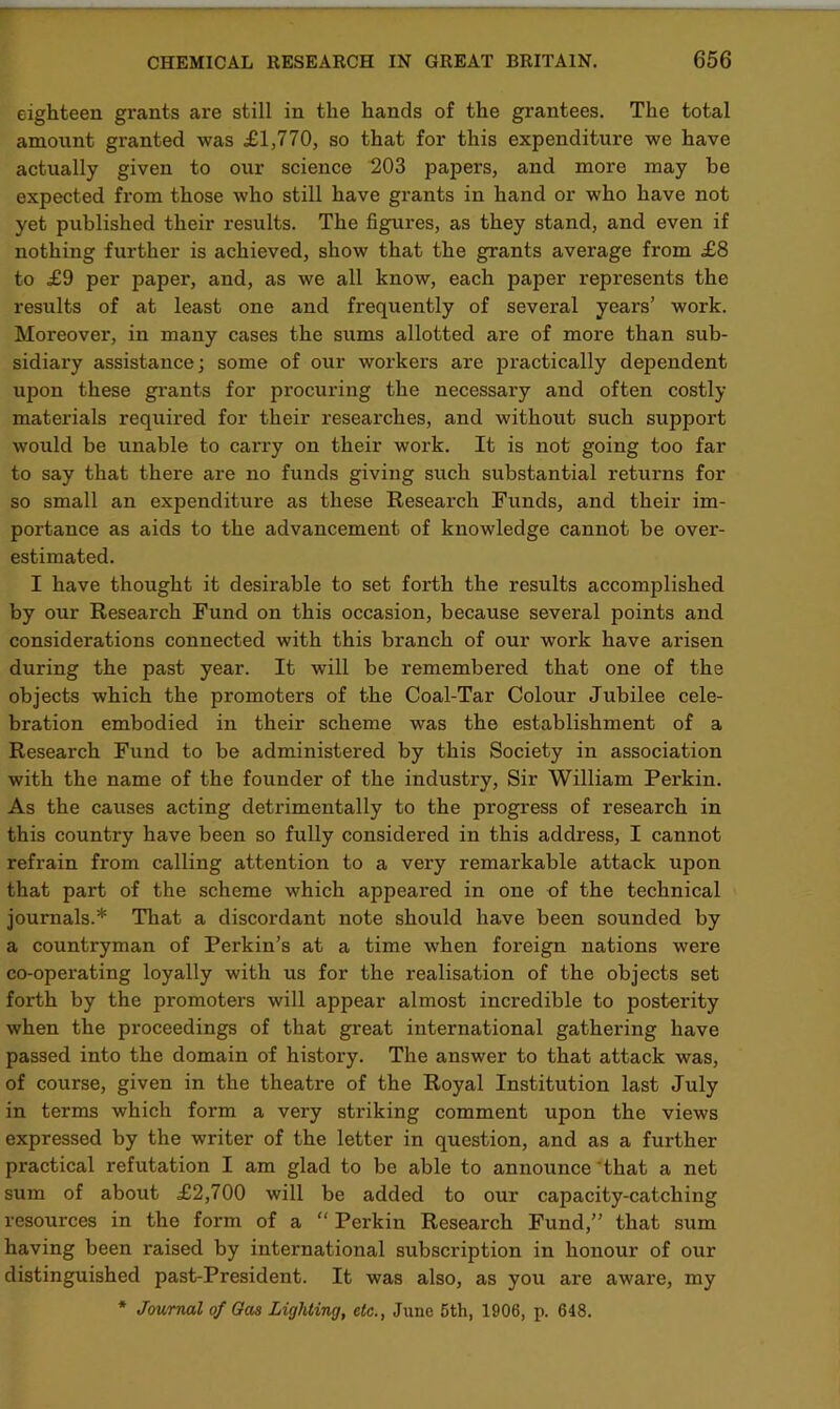 eighteen grants are still in the hands of the grantees. The total amount granted was £1,770, so that for this expenditure we have actually given to our science 203 papers, and more may be expected from those who still have grants in hand or who have not yet published their results. The figures, as they stand, and even if nothing further is achieved, show that the grants average from £8 to £9 per paper, and, as we all know, each paper represents the results of at least one and frequently of several years’ work. Moreover, in many cases the sums allotted are of more than sub- sidiary assistance; some of our workers are practically dependent upon these grants for procuring the necessary and often costly materials required for their researches, and without such support would be unable to carry on their work. It is not going too far to say that there are no funds giving such substantial returns for so small an expenditure as these Research Funds, and their im- portance as aids to the advancement of knowledge cannot be over- estimated. I have thought it desirable to set forth the results accomplished by our Research Fund on this occasion, because several points and considerations connected with this branch of our work have arisen during the past year. It will be remembered that one of the objects which the promoters of the Coal-Tar Colour Jubilee cele- bration embodied in their scheme was the establishment of a Research Fund to be administei'ed by this Society in association with the name of the founder of the industry, Sir William Perkin. As the causes acting detrimentally to the progress of research in this country have been so fully considered in this address, I cannot refrain from calling attention to a very remarkable attack upon that part of the scheme which appeared in one of the technical journals.* That a discordant note should have been sounded by a countryman of Perkin’s at a time when foreign nations were co-opei’ating loyally with us for the realisation of the objects set forth by the promoters will appear almost incredible to posterity when the proceedings of that great international gathering have passed into the domain of history. The answer to that attack was, of course, given in the theatre of the Royal Institution last July in terms which form a very striking comment upon the views expressed by the writer of the letter in question, and as a further practical refutation I am glad to be able to announce that a net sum of about £2,700 will be added to our capacity-catching resources in the form of a “ Perkin Research Fund,” that sum having been raised by international subscription in honour of our distinguished past-President. It was also, as you are aware, my * Journal of Gas Lighting, etc., June 5th, 1906, p. 648.