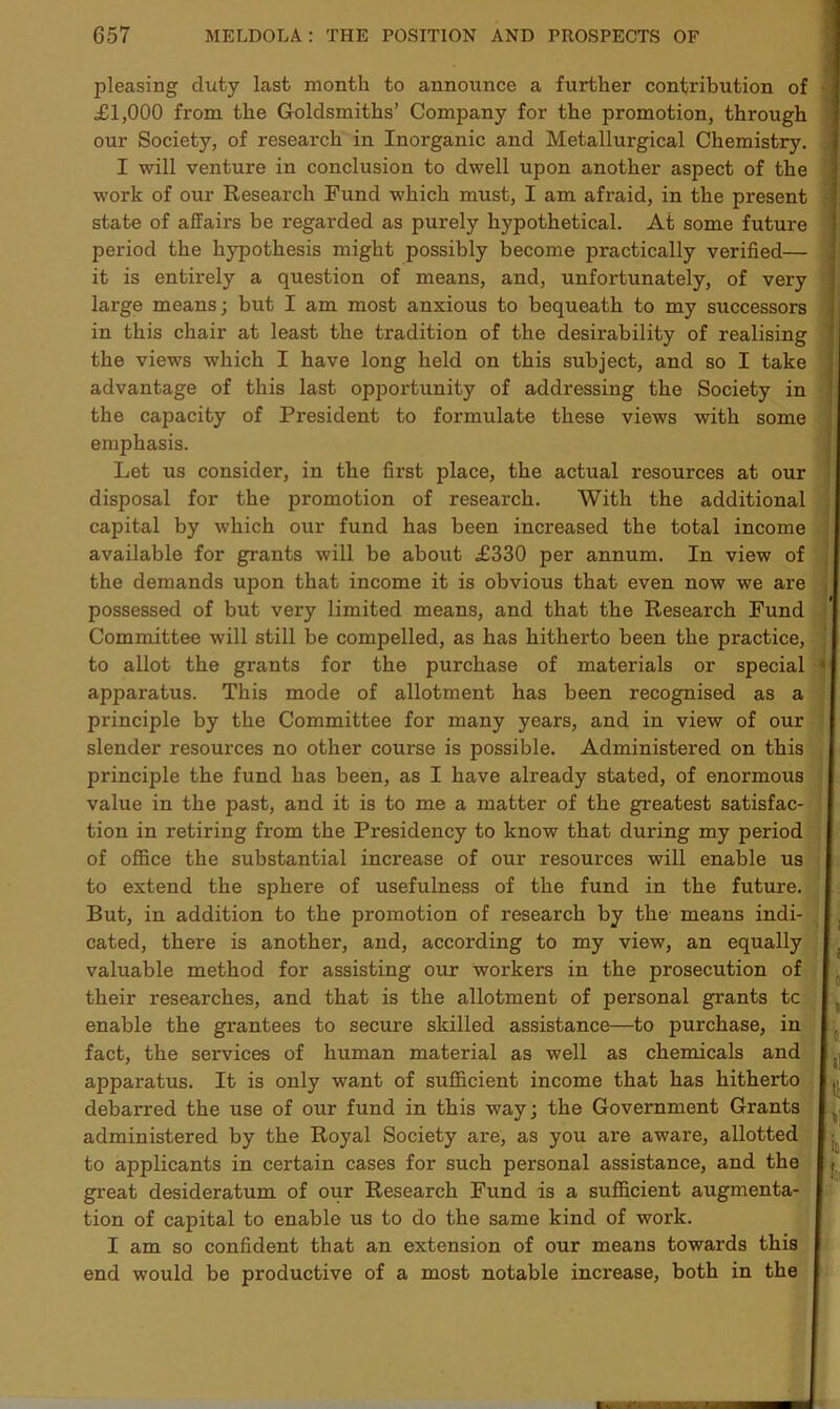 pleasing duty last month to announce a further contribution of £1,000 from the Goldsmiths’ Company for the promotion, through our Society, of research in Inorganic and Metallurgical Chemistry. I will venture in conclusion to dwell upon another aspect of the work of our Research Fund which must, I am afraid, in the present state of affairs be regarded as purely hypothetical. At some future period the hypothesis might possibly become practically verified— it is entirely a question of means, and, unfortunately, of very large means; but I am most anxious to bequeath to my successors in this chair at least the tradition of the desirability of realising the views which I have long held on this subject, and so I take advantage of this last opportunity of addressing the Society in the capacity of President to formulate these views with some emphasis. Let us consider, in the first place, the actual resources at our disposal for the promotion of research. With the additional capital by which our fund has been increased the total income available for grants will be about £330 per annum. In view of the demands upon that income it is obvious that even now we are possessed of but very limited means, and that the Research Fund Committee will still be compelled, as has hitherto been the practice, to allot the grants for the purchase of materials or special apparatus. This mode of allotment has been recognised as a principle by the Committee for many years, and in view of our slender resources no other course is possible. Administered on this principle the fund has been, as I have already stated, of enormous value in the past, and it is to me a matter of the greatest satisfac- tion in retiring from the Presidency to know that during my period of office the substantial increase of our resources will enable us to extend the sphere of usefulness of the fund in the future. But, in addition to the promotion of research by the means indi- cated, there is another, and, according to my view, an equally valuable method for assisting our workers in the prosecution of their researches, and that is the allotment of personal grants tc enable the grantees to secure skilled assistance—to purchase, in fact, the services of human material as well as chemicals and apparatus. It is only want of sufficient income that has hitherto debarred the use of our fund in this way; the Government Grants administered by the Royal Society are, as you ai'e aware, allotted to applicants in certain cases for such personal assistance, and the great desideratum of our Research Fund is a sufficient augmenta- tion of capital to enable us to do the same kind of work. I am so confident that an extension of our means towards this end would be productive of a most notable increase, both in the