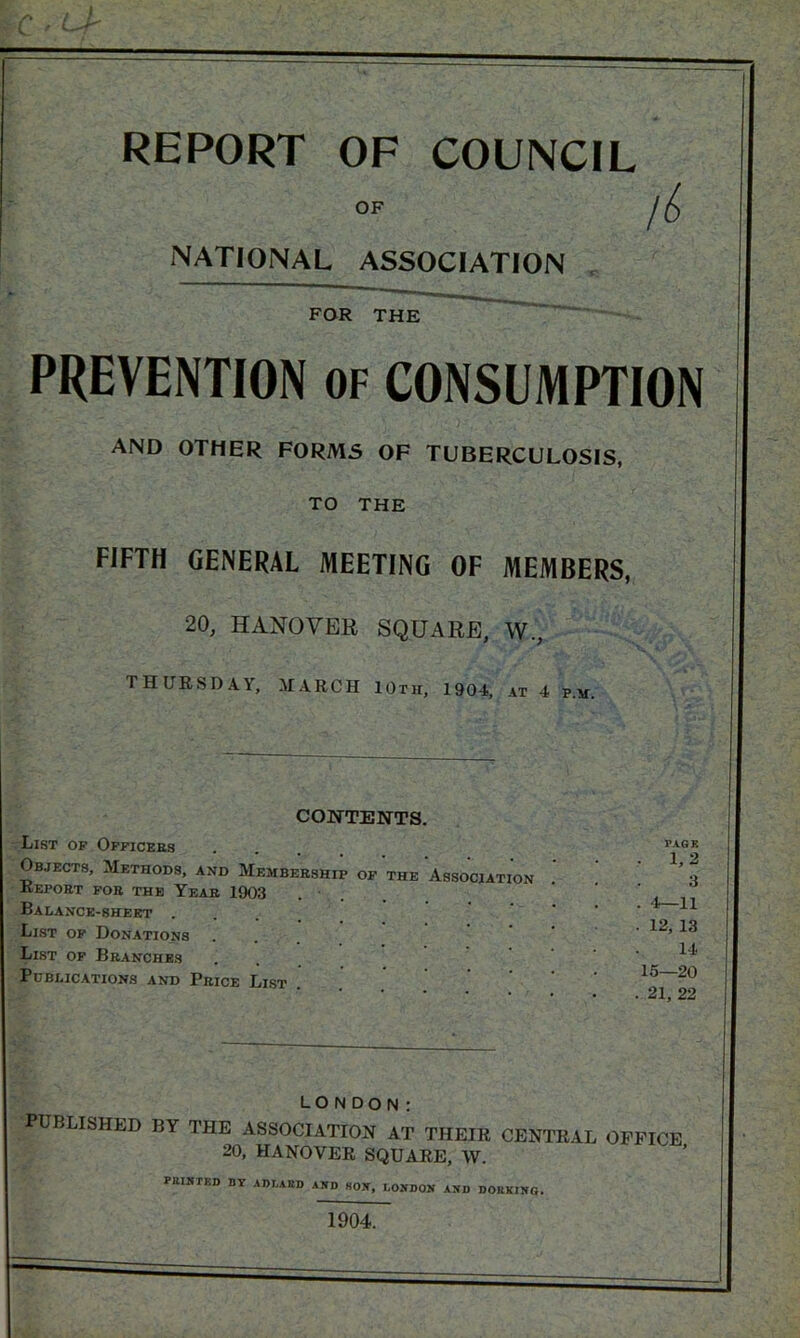 REPORT OF COUNCIL OP /<£ NATIONAL ASSOCIATION FOR THE PREVENTION of CONSUMPTION and other forms of tuberculosis, TO THE FIFTH GENERAL MEETING OF MEMBERS, 20, HANOVER SQUARE, W., THURSDAY, MARCH 10th, 1904, at 4 p.m. CONTENTS. List of Officers Objects, Methods, and Membership of the Association Report fob 'the Year 1903 Balance-sheet . List of Donations List of Branches Publications and Price List PAGE 1,2 3 '1—11 12, 13 14 15—20 . 21, 22 LONDON: PUBLISHED BY THE ASSOCIATION AT THEIR CENTRAL OFFICE 20, HANOVER SQUARE, W. MINTED BY ADJ.ARD AND HON, LONDON AND DOMING. 1904.