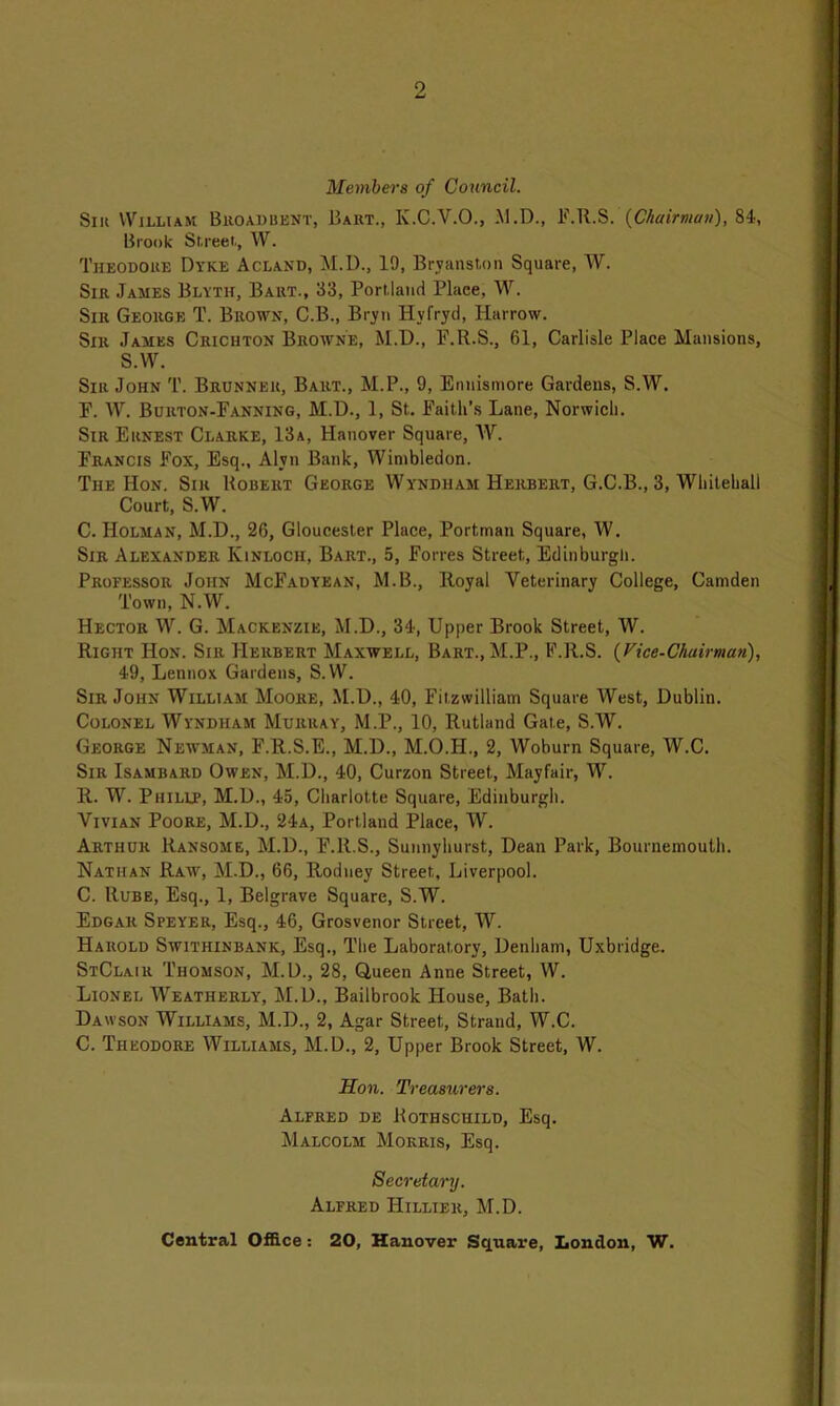 Members of Council. Sik William Broad bent, Bart., K.C.V.O., M.D., F.R.S. {Chairman), 84, Brook Street, W. Theodore Dyke Acland, M.D., 19, Brvanston Square, W. Sir James Blyth, Bart., 33, Portland Place, W. Sir George T. Brown, C.B., Bryn Hvfryd, Harrow. Silt James Crichton Browne, M.T)., F.R.S., 61, Carlisle Place Mansions, S.W. Sir John T. Brunner, Bart., M.P., 9, Enuismore Gardens, S.W. F. W. Burton-Fanning, M.D., 1, St. Faith’s Lane, Norwich. Sir Ernest Clarke, 13a, Hanover Square, W. Francis Fox, Esq., Alyn Bank, Wimbledon. The Hon. Sir Robert George Wyndiiam Herbert, G.C.B., 3, Whitehall Court, S.W. C. Holman, M.D., 26, Gloucester Place, Portman Square, W. Sir Alexander Kinloch, Bart., 5, Forres Street, Edinburgh. Proeessor John McFadyean, M.B., Royal Veterinary College, Camden Town, N.W. Hector W. G. Mackenzie, M.D., 34, Upper Brook Street, W. Right Hon. Sir Herbert Maxwell, Bart., M.P., F.R.S. {Vice-Chairman), 49, Lennox Gardens, S.W. Sir John William Moore, M.D., 40, Fitzwilliam Square West, Dublin. Colonel Wyndham Murray, M.P., 10, Rutland Gate, S.W. George Newman, F.R.S.E., M.D., M.O.H., 2, Woburn Square, W.C. Sir Isambard Owen, M.D., 40, Curzon Street, Mayfair, W. R. W. Philip, M.D., 45, Charlotte Square, Edinburgh. Vivian Poore, M.D., 24a, Portland Place, W. Arthur Ransome, M.D., F.R.S., Sunnyhurst, Dean Park, Bournemouth. Nathan Raiv, M.D., 66, Rodney Street, Liverpool. C. Rube, Esq., 1, Belgrave Square, S.W. Edgar Speyer, Esq., 46, Grosvenor Street, W. Harold Swithinbank, Esq., The Laboratory, Denham, Uxbridge. StClair Thomson, M.D., 28, Queen Anne Street, W. Lionel Weatherly, M.D., Bailbrook House, Bath. Dawson Williams, M.D., 2, Agar Street, Strand, W.C. C. Theodore Williams, M.D., 2, Upper Brook Street, W. Hon. Treasurers. Alfred de Kothschild, Esq. Malcolm Morris, Esq. Secreta/ry. Alfred IIillier, M.D. Central Office: 20, Hanover Square, London, W.