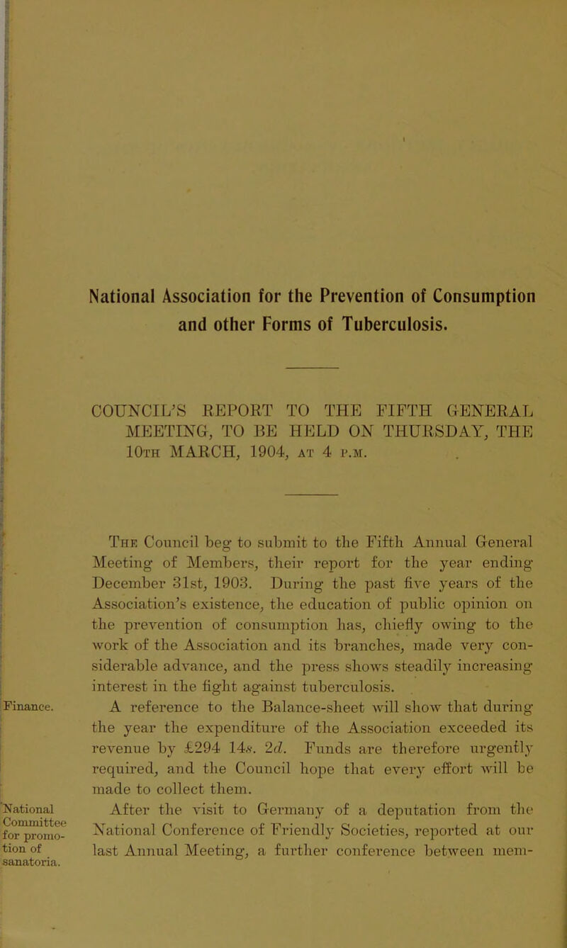 National Association for the Prevention of Consumption and other Forms of Tuberculosis. . Finance. National Committee for promo- tion of sanatoria. COUNCIL’S REPORT TO THE FIFTH GENERAL MEETING, TO BE HELD ON THURSDAY, THE 10th MARCH, 1904, at 4 p.m. The Council beg to submit to tlie Fifth Annual General Meeting of Members, their report for the year ending December 31.st, 1903. During the past five years of the Association’s existence, the education of public opinion on the prevention of consumption has, chiefly owing to the work of the Association and its branches, made very con- siderable advance, and the press shows steadily increasing interest in the fight against tuberculosis. A reference to the Balance-sheet will show that during the year the expenditure of the Association exceeded its revenue by £294 14s. 2cZ. Funds are therefore urgently required, and the Council hope that every effort will be made to collect them. After the visit to Germany of a deputation from the National Conference of Friendly Societies, reported at out- last Annual Meeting, a further conference between mem-