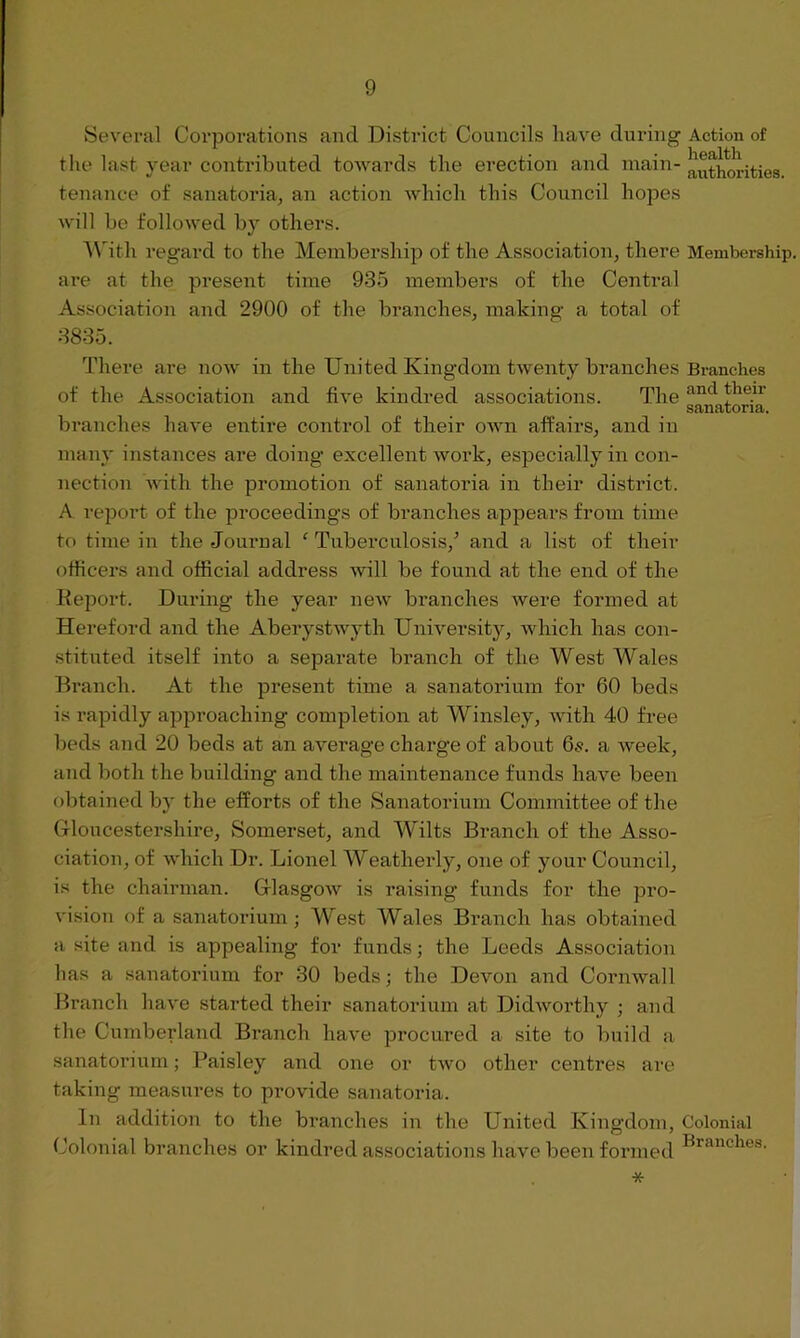 Several Corporations and District Councils have during Action of the last year contributed towards the erection and main- authorities, tenance of sanatoria, an action which this Council hopes will be followed by others. With regard to the Membership of the Association, there Membership, are at the present time 935 members of the Central Association and 2900 of the branches, making a total of 3835. There are now in the United Kingdom twenty branches Branches of the Association and five kindred associations. The and ?ie.ir sanatoria. branches have entire control of their own affairs, and in many instances are doing excellent work, especially in con- nection with the promotion of sanatoria in their district. A report of the proceedings of branches appears from time to time in the Journal f Tuberculosis/ and a list of their officers and official address will be found at the end of the Report. During the year new branches were formed at Hereford and the Aberystwyth University, which has con- stituted itself into a separate branch of the West Wales Branch. At the present time a sanatorium for 60 beds is rapidly approaching completion at Winsley, with 40 free beds and 20 beds at an average charge of about 6s. a week, and both the building and the maintenance funds have been obtained by the efforts of the Sanatorium Committee of the Gloucestershire, Somerset, and Wilts Branch of the Asso- ciation, of which Dr. Lionel Weatherly, one of your Council, is the chairman. Glasgow is raising funds for the pro- vision of a sanatorium ; West Wales Branch has obtained a site and is appealing for funds; the Leeds Association lias a sanatorium for 30 beds; the Devon and Cornwall Branch have started their sanatorium at Didworthy ; and the Cumberland Branch have procured a site to build a sanatorium; Paisley and one or two other centres are taking measures to provide sanatoria. In addition to the branches in the United Kingdom, Colonial Colonial branches or kindred associations have been formed Branches' *