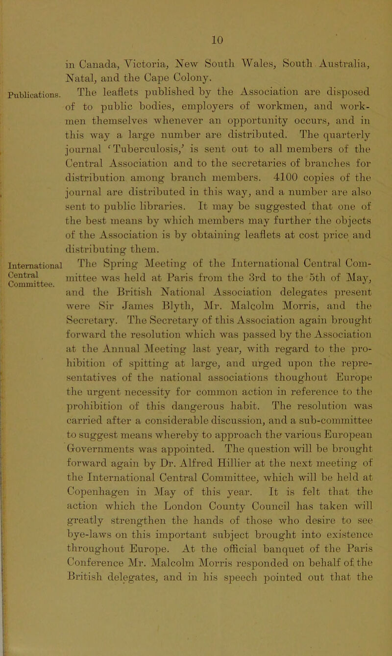 Publications. International Central Committee. in Canada, Victoria, New South Wales, South Australia, Natal, and the Cape Colony. The leaflets published by the Association are disposed of to public bodies, employers of workmen, and work- men themselves whenever an opportunity occurs, and in this way a large number are distributed. The quarterly journal ‘ Tuberculosis/ is sent out to all members of the Central Association and to the secretaries of branches for distribution among- branch members. 4100 copies of the journal are distributed in this way, and a number are also sent to public libraries. It may be suggested that one of the best means by which members may further the objects of the Association is by obtaining leaflets at cost price and distributing them. The Spring Meeting of the International Central Com- mittee was held at Paris from the 3rd to the 5th of May, and the British National Association delegates present were Sir James Blytli, Mr. Malcolm Morris, and the Secretary. The Secretary of this Association again brought forward the resolution which was passed by the Association at the Annual Meeting last year, with regard to the pro- hibition of spitting at large, and urged upon the repre- sentatives of the national associations thoughout Europe the urgent necessity for common action in reference to the prohibition of this dangerous habit. The resolution was carried after a considerable discussion, and a sub-committee to suggest means whereby to approach the various European Governments was appointed. The question will be brought forward again by Dr. Alfred Hillier at the next meeting of the International Central Committee, which will be held at Copenhagen in May of this year. It is felt that the action which the London County Council has taken will greatly strengthen the hands of those who desire to see bye-laws on this important subject brought into existence throughout Europe. At the official banquet of the Paris Conference Mr. Malcolm Morris responded on behalf of the British delegates, and in his speech pointed out that the