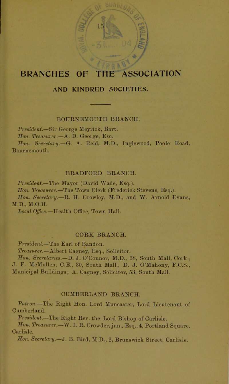 v<'\ Vi BRANCHES OF THE ASSOCIATION AND KINDRED SOCIETIES. BOURNEMOUTH BRANCH. President.—Sir George Meyrick, Bart. Hon. Treasurer.—A. D. George, Esq. Hon. Secretary.—G. A. Reid, M.D., Inglewood, Poole Road, Bournemouth. BRADFORD BRANCH. President.—The Mayor (David Wade, Esq.). Hon. Treasurer.—The Town Clerk (Frederick Stevens, Esq.). Hon. Secretary.—R. H. Crowley, M.D., and W. Arnold Evans, M.D., M.O.H. Local Office.—Health Office, Town Hull. CORK BRANCH. President.—The Earl of Bandon. Treasurer.—Albert Cagney, Esq., Solicitor. Hon. Secretaries.—D. J. O’Connor, M.D., 38, South Mall, Cork; J. F. McMullen, C.E., 30, South Mall; D. J. O’Mahony, F.C.S., Municipal Buildings; A. Cagney, Solicitor, 53, South Mall. CUMBERLAND BRANCH. Patron.—The Right Hon. Lord Muncaster, Lord Lieutenant of Cumberland. President.—The Right Rev. the Lord Bishop of Carlisle. Hon. Treasurer.—W. I. R. Crowder, jun., Esq., 4, Portland Square, Carlisle.