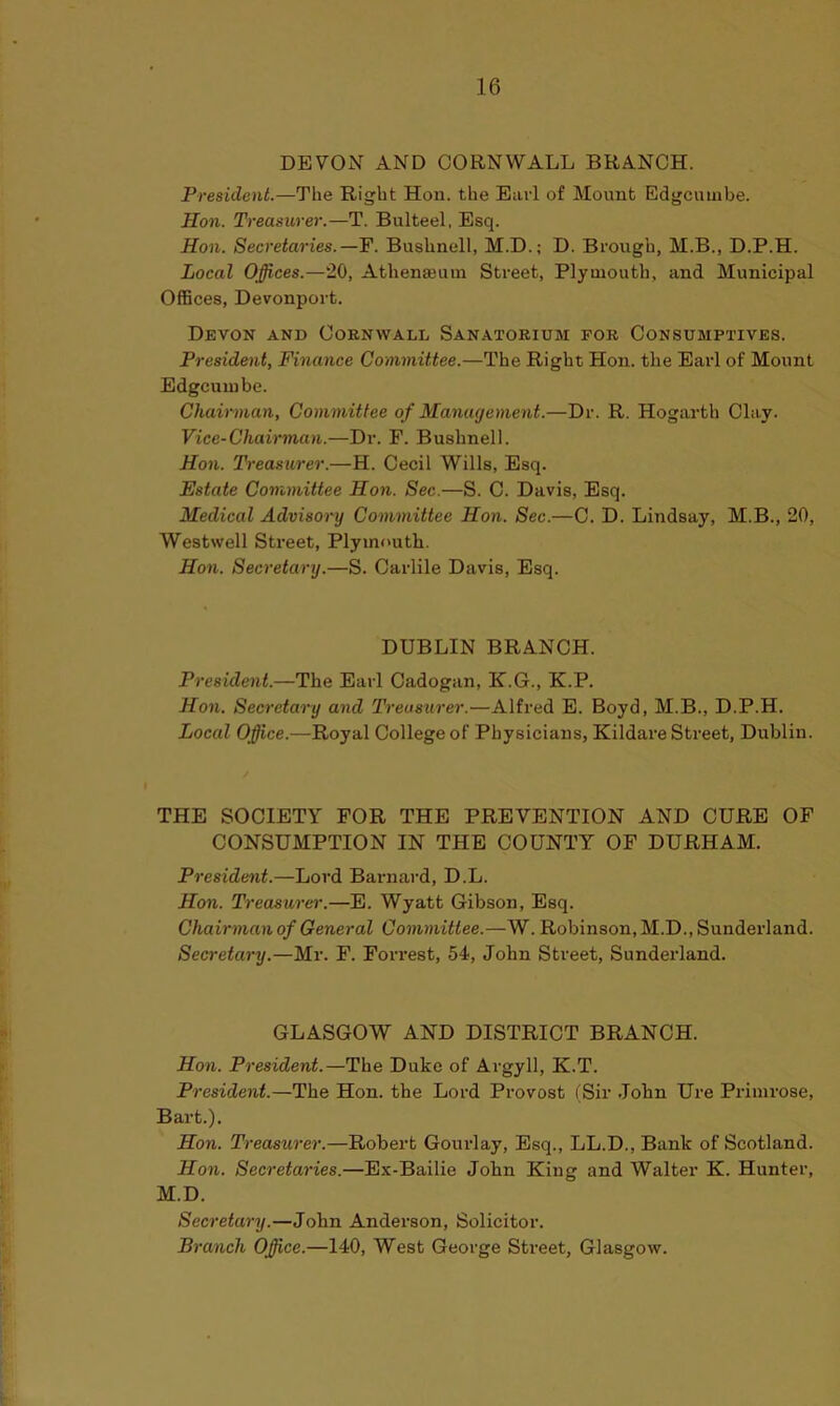 DEVON AND CORNWALL BRANCH. President.—The Right Hon. the Earl of Mount Edgcuinbe. Hon. Treasurer.—T. Bulteel, Esq. Hon. Secretaries.—F. Bushnell, M.D.; D. Brough, M.B., D.P.H. Local Offices.—20, Athenaeum Street, Plymouth, and Municipal Offices, Devonport. Devon and Cornwall Sanatorium for Consumptives. President, Finance Committee.—The Right Hon. the Earl of Mount Edgcuinbe. Chairman, Committee of Management.—Dr. R. Hogarth Clay. Vice-Chairman.—Dr. P. Bushnell. Hon. Treasurer.—H. Cecil Wills, Esq. Estate Committee Hon. Sec.—S. C. Davis, Esq. Medical Advisory Committee Hon. Sec.—C. D. Lindsay, M.B., 20, Westwell Street, Plymouth. Hon. Secretary.—S. Garble Davis, Esq. DUBLIN BRANCH. President.—The Earl Cadogan, K.G., K.P. Hon. Secretary and Treasurer.—Alfred E. Boyd, M.B., D.P.H. Local Office.—Royal College of Physicians, Kildare Street, Dublin. THE SOCIETY FOR THE PREVENTION AND CURE OF CONSUMPTION IN THE COUNTY OF DURHAM. President.—Lord Barnard, D.L. Hon. Treasurer.—E. Wyatt Gibson, Esq. Chairman of General Committee.—W. Robinson, M.D., Sunderland. Secretary.—Mr. F. Forrest, 54, John Street, Sunderland. GLASGOW AND DISTRICT BRANCH. Hon. President.—The Duke of Argyll, K.T. President.—The Hon. the Lord Provost (Sir John Ure Primrose, Bart.). Hon. Treasurer.—Robert Gourlay, Esq., LL.D., Bank of Scotland. Hon. Secretaries.—Ex-Bailie John King and Walter K. Hunter, M.D. Secretary.—John Anderson, Solicitor. Branch Office.—140, West George Street, Glasgow.