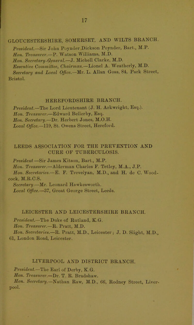 GLOUCESTERSHIRE, SOMERSET, AND WILTS BRANCH. President.—Sir John Poynder Dickson Poynder, Bart., M.P. Son. Treasurer.—P. Watson Williams, M.D. Hon. Secretary-General.—J. Michell Clarke, M.D. Executive Committee, Chairman.—Lionel A. Weatkevly, M.D. Secretary and Local Office.—Mr. L. Allan Goss, 84, Park Street, Bristol. HEREFORDSHIRE BRANCH. President.—The Lord Lieutenant (J. H. Arkwright, Esq.). Hon. Treasurer.—Edward Bellerby, Esq. Hon. Secretary.—Dr. Herbert Jones, M.O.H. Local Office.—119, St. Owens Street, Hereford. LEEDS ASSOCIATION FOR THE PREVENTION AND CURE OF TUBERCULOSIS. President—Sir James Kitson, Bart., M.P. Hon. Treasurer.—Alderman Charles F. Tetley, M.A., J.P. Hon. Secretaries.—E. F. Trevelyan, M.D., and H. de C. Wood- cock, M.R.C.S. Secretary.—Mr. Leonard Hawkesworth. Local Office.—37, Great George Street, Leeds. LEICESTER AND LEICESTERSHIRE BRANCH. President.—The Duke of Rutland, K.G. Hon. Treasurer.—R. Pratt, M.D. Hon. Secretaries.—R. Pratt, M.D., Leicester; J. D. Slight, M.D., 61, London Road, Leicester. LIVERPOOL AND DISTRICT BRANCH. President.—The Earl of Derby, K.G. Hon. Treasurer.—Dr. T. R. Bradshaw. Hon. Secretary.—Nathan Raw, M.D., 66, Rodney Street, Liver- pool.