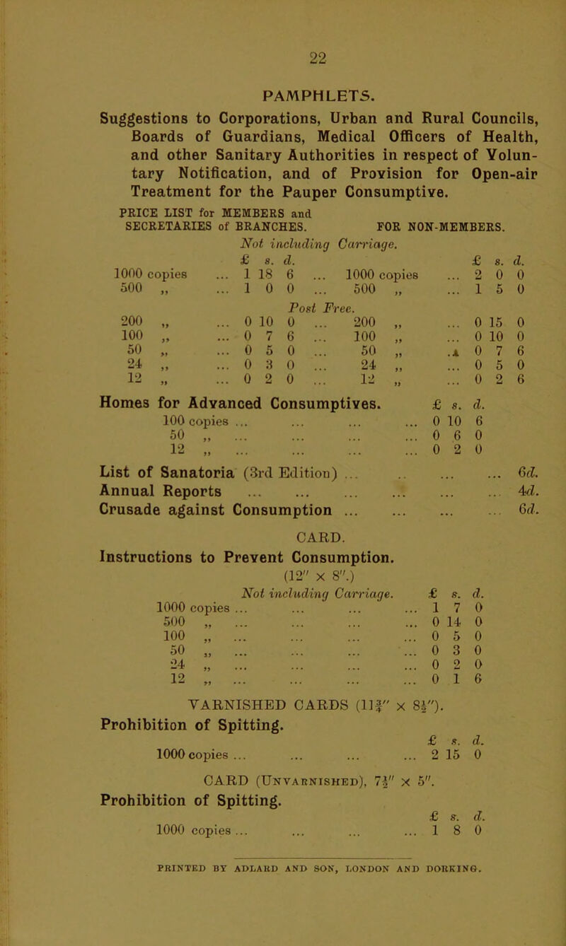 PAMPHLETS. Suggestions to Corporations, Urban and Rural Councils, Boards of Guardians, Medical Officers of Health, and other Sanitary Authorities in respect of Volun- tary Notification, and of Provision for Open-air Treatment for the Pauper Consumptive. PRICE LIST for MEMBERS and SECRETARIES of BRANCHES. FOR NON-MEMBERS. Not including Carriage. £ 8. d. £ s. d. 1000 copies ... 1 18 6 ... 1000 copies ... 2 0 0 500 „ ... 1 0 0 ... 500 99 ... 1 5 0 Post Fi ec. 200 „ ... 0 10 0 ... 200 99 ... 0 15 0 100 „ ... 0 7 6 ... 100 99 ... 0 10 0 50 „ ... 0 5 0 ... 50 99 .4 0 7 6 24 „ ... 0 3 0 ... 24 9 9 ... 0 5 0 12 „ ... 0 2 0 ... 12 99 ... 0 2 6 Homes for Advanced Consumptives. £ s. d. 100 copies ... ... ... ... 0 10 6 50 „ ...0 6 0 12 0 2 0 List of Sanatoria (3rd Edition) ... Annual Reports Crusade against Consumption ... Ad. 6d. CARD. Instructions to Prevent Consumption. (12 x 8.) Not including Carnage. £ s. d. 1000 copies ... ... ... ...170 500 „ ... ... ... ... 0 14 0 100 „ 0 5 0 50 „ ... ... ... ...030 24 „ 0 2 0 12 , 0 16 TARNISHED CARDS (Ilf x 8|). Prohibition of Spitting. £ s. d. 1000copies ... ... ... ... 2 15 0 CARD (Unvarnished), 7i x 5. Prohibition of Spitting. £ s. d. 1000 copies... ... ... ...18 0 PRINTED BY ADLAUD AND SON, LONDON AND DORKING.