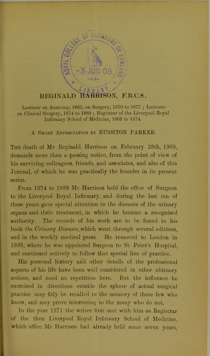 Lecturer on Anatomy, 1865, on Surgery, 1870 to 1877 ; Lecturer on Clinical Surgery, 1874 to 1889 ; Registrar of the Liverpool Royal Infirmary School of Medicine, 1865 to 1874. A Short Appreciation by RUSHTON PARKER. The death of Mr Reginald Harrison on February 28th, 1908, demands more than a passing notice, from the point of view of his surviving colleagues, friends, and associates, and also of this Journal, of which he was practically the founder in its present series. From 1874 to 1889 Mr Harrison held the office of Surgeon to the Liverpool Royal Infirmary, and during the last ten of these years gave special attention to the diseases of the urinary organs and their treatment, in which he became a recognised authority. The records of his work are to be found in his book On Urinary Diseases, which went through several editions, and in the weekly medical press. He removed to London in 1889, where he was appointed Surgeon to St Peter’s Hospital, and continued actively to follow that special line of practice. His personal history and other details of the professional aspects of his life have been well considered in other obituary notices, and need no repetition here. But the influence he exercised in directions outside the sphere of actual surgical practice may fitly be recalled to the memory of those few who know, and may prove interesting to the many who do not. In the year 1871 the writer first met with him as Registrar of the then Liverpool Royal Infirmary School of Medicine, which office Mr Harrison had already held some seven years,