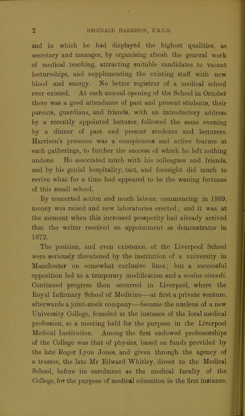 and in which he had displayed the highest qualities, as secretary and manager, by organising afresh the general work of medical teaching, attracting suitable candidates to vacant lectureships, and supplementing the existing staff with new blood and energy. No better registrar of a medical school ever existed. At each annual opening of the School in October there was a good attendance of past and present students, their parents, guardians, and friends, with an introductory address by a recently appointed lecturer, followed the same evening by a dinner of past and present students and lecturers. Harrison’s presence was a conspicuous and active feature at such gatherings, to further the success of which he left nothing undone. He associated much with his colleagues and friends, and by his genial hospitality, tact, and foresight did much to revive what for a time had appeared to be the waning fortunes of this small school. By concerted action and much labour, commencing in 1869, money was raised and new laboratories erected; and it was at the moment when this increased prosperity had already arrived that the writer received an appointment as demonstrator in 1872. The position, and even existence, of the Liverpool School were seriously threatened by the institution of a university in Manchester on somewhat exclusive lines; but a successful opposition led to a temporary modification and a modus vivendi. Continued progress then occurred in Liverpool, where the Royal Infirmary School of Medicine—at first a private venture, afterwards a joint-stock company—became the nucleus of a new University College, founded at the instance of the local medical profession, at a meeting held for the purpose in the Liverpool Medical Institution. Among the first endowed professorships of the College was that of physics, based on funds provided by the late Roger Lyon Jones, and given through the agency of a trustee, the late Mr Edward Whitley, direct to the Medical School, before its enrolment as the medical faculty of the College, for the purpose of medical education in the first instance.