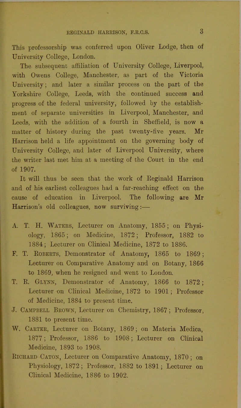 This professorship was conferred upon Oliver Lodge, then of University College, London. The subsequent affiliation of University College, Liverpool, with Owens College, Manchester, as part of the Victoria University; and later a similar process on the part of the Yorkshire College, Leeds, with the continued success and progress of the federal university, followed by the establish- ment of separate universities in Liverpool, Manchester, and Leeds, with the addition of a fourth in Sheffield, is now a matter of history during the past twenty-five years. Mr Harrison held a life appointment on the governing body of University College, and later of Liverpool University, where the writer last met him at a meeting of the Court in the end of 1907. It will thus be seen that the work of Eeginald Harrison and of his earliest colleagues had a far-reaching effect on the cause of education in Liverpool. The following are Mr Harrison’s old colleagues, now surviving:— A. T. H. Waters, Lecturer on Anatomy, 1855; on Physi- ology, 1865; on Medicine, 1872; Professor, 1882 to 1884; Lecturer on Clinical Medicine, 1872 to 1886. F. T. Roberts, Demonstrator of Anatomy, 1865 to 1869; Lecturer on Comparative Anatomy and on Botany, 1866 to 1869, when he resigned and went to London. T. R. Glynn, Demonstrator of Anatomy, 1866 to 1872; Lecturer on Clinical Medicine, 1872 to 1901; Professor of Medicine, 1884 to present time. J. Campbell Brown, Lecturer on Chemistry, 1867; Professor, 1881 to present time. W. Carter, Lecturer on Botany, 1869 ; on Materia Medica, 1877; Professor, 1886 to 1908; Lecturer on Clinical Medicine, 1893 to 1908. Richard Caton, Lecturer on Comparative Anatomy, 1870 ; on Physiology, 1872 ; Professor, 1882 to 1891; Lecturer on Clinical Medicine, 1886 to 1902.