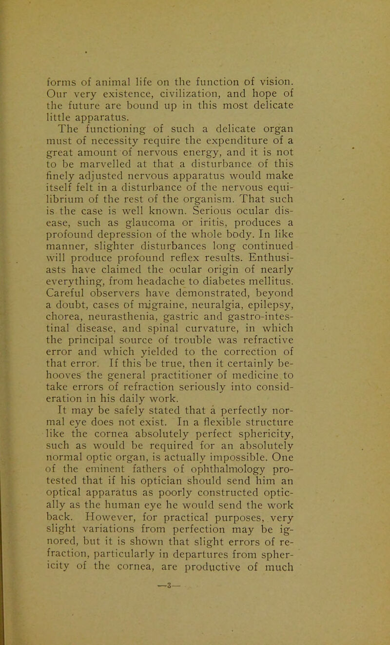 forms of animal life on the function of vision. Our very existence, civilization, and hope of the future are bound up in this most delicate little apparatus. The functioning of such a delicate organ must of necessity require the expenditure of a great amount of nervous energy, and it is not to be marvelled at that a disturbance of this finely adjusted nervous apparatus would make itself felt in a disturbance of the nervous equi- librium of the rest of the organism. That such is the case is well known. Serious ocular dis- ease, such as glaucoma or iritis, produces a profound depression of the whole body. In like manner, slighter disturbances long continued will produce profound reflex results. Enthusi- asts have claimed the ocular origin of nearly everything, from headache to diabetes mellitus. Careful observers have demonstrated, beyond a doubt, cases of migraine, neuralgia, epilepsy, chorea, neurasthenia, gastric and gastro-intes- tinal disease, and spinal curvature, in which the principal source of trouble was refractive error and which yielded to the correction of that error. If this be true, then it certainly be- hooves the general practitioner of medicine to take errors of refraction seriously into consid- eration in his daily work. It may be safely stated that a perfectly nor- mal eye does not exist. In a flexible structure like the cornea absolutely perfect sphericity, such as would be required for an absolutely normal optic organ, is actually impossible. One of the eminent fathers of ophthalmology pro- tested that if his optician should send him an optical apparatus as poorly constructed optic- ally as the human eye he would send the work back. However, for practical purposes, very slight variations from perfection may be ig- nored, but it is shown that slight errors of re- fraction, particularly in departures from spher- icity of the cornea, are productive of much —3—