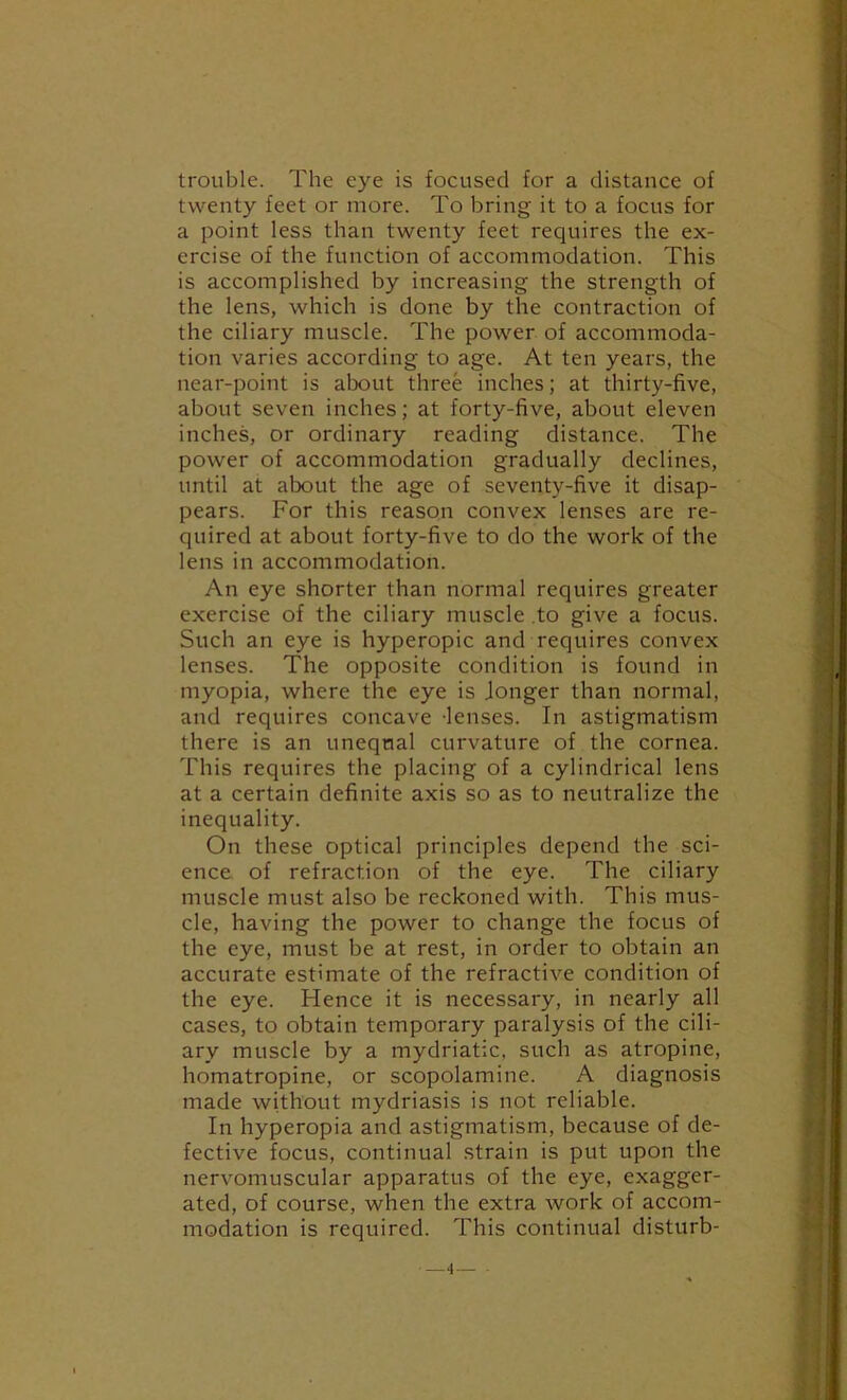 trouble. The eye is focused for a distance of twenty feet or more. To bring it to a focus for a point less than twenty feet requires the ex- ercise of the function of accommodation. This is accomplished by increasing the strength of the lens, which is done by the contraction of the ciliary muscle. The power of accommoda- tion varies according to age. At ten years, the near-point is about three inches; at thirty-five, about seven inches; at forty-five, about eleven inches, or ordinary reading distance. The power of accommodation gradually declines, until at about the age of seventy-five it disap- pears. For this reason convex lenses are re- quired at about forty-five to do the work of the lens in accommodation. An eye shorter than normal requires greater exercise of the ciliary muscle .to give a focus. Such an eye is hyperopic and requires convex lenses. The opposite condition is found in myopia, where the eye is Jonger than normal, and requires concave -lenses. In astigmatism there is an unequal curvature of the cornea. This requires the placing of a cylindrical lens at a certain definite axis so as to neutralize the inequality. On these optical principles depend the sci- ence of refraction of the eye. The ciliary muscle must also be reckoned with. This mus- cle, having the power to change the focus of the eye, must be at rest, in order to obtain an accurate estimate of the refractive condition of the eye. Hence it is necessary, in nearly all cases, to obtain temporary paralysis of the cili- ary muscle by a mydriatic, such as atropine, homatropine, or scopolamine. A diagnosis made without mydriasis is not reliable. In hyperopia and astigmatism, because of de- fective focus, continual strain is put upon the nervomuscular apparatus of the eye, exagger- ated, of course, when the extra work of accom- modation is required. This continual disturb-
