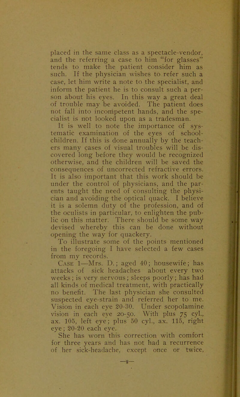 placed in the same class as a spectacle-vendor, and the referring a case to him “for glasses” tends to make the patient consider him as such. If the physician wishes to refer such a case, let him write a note to the specialist, and inform the patient he is to consult such a per- son about his eyes. In this way a great deal of trouble may be avoided. The patient does not fall into incorripetent hands, and the spe- cialist is not looked upon as a tradesman. It is well to note the importance of sys- tematic examination of the eyes of school- children. If this is done annually by the teach- ers many cases of visual troubles will be dis- covered long before they would be recognized otherwise, and the children will be saved the consequences of uncorrected refractive errors. It is also important that this work should be under the control of physicians, and the par- ents taught the need of consulting the physi- cian and avoiding the optical quack. I believe it is a solemn duty of the profession, and of the oculists in particular, to enlighten the pub- lic on this matter. There should be some way devised whereby this can be done without opening the way for quackery. To illustrate some of the points mentioned in the foregoing I have selected a few cases from my records. Case 1—Mrs. D.; aged 40; housewife; has attacks of sick headaches about every two weeks ; is very nervous ; sleeps poorly; has had all kinds of medical treatment, with practically no benefit. The last physician she consulted suspected eye-strain and referred her to me. Vision in each eye 20-30. Under scopolamine vision in each eye 20-50. With plus 75 cyl., ax. 105, left eye; plus 50 cyl., ax. 115, right eye; 20-20 each eye. She has worn this correction with comfort for three years and has not had a recurrence of her sick-headache, except once or twice. —8—