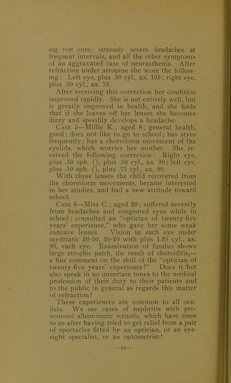 ing rest cure, intensely severe headaches at frequent intervals, and all the other symptoms of an aggravated case of neurasthenia. After refraction under atropine she wore the follow- ing: Left eye, plus .50 cyl., ax. 105; right eye, plus .50 cyl., ax. 75. After receiving this correction her condition improved rapidly. She is not entirely well, but is greatly improved in health, and she finds that if she leaves off her lenses she becomes dizzy and speedily develops a headache. Case 5—Millie K.; aged 8; general health, good; does not like to go to school; has styes frequently; has a choreiform movement of the eyelids,' which worries her mother. She re- ceived the following correction: Right eye, plus .50 sph. (), plus .50 cyl., ax. 90; left eye, plus .50 sph. (), plus .75 cyl., ax. 90. With these lenses the child recovered from the choreiform movements, became interested in her studies, and had a new attitude toward school. Case 6—Miss C.; aged 20; suffered severely from headaches and congested eyes while in school; consulted an “optician of twenty-five years’ experience,” who gave her some weak concave lenses. Vision in each eye under mydriatic 20-50, 20-20 with plus 1.25 cyl., ax. 90, each eye. Examination of fundus shows large atrophic patch, the result of choroiditis,— a fine comment on the skill of the “optician of twenty-five years’ experience!” Does it ^lot also speak in no uncertain tones to the medical profession of their duty to their patients and to the public in general as regards this matter of refraction? These experiences are common to all ocu- lists. We-see cases of nephritis with pro- nounced albuminuric retinitis, which have come to us after having tried to get relief from a pair of spectacles fitted by an optician, or an eye- sight specialist, or an optometrist! —10—