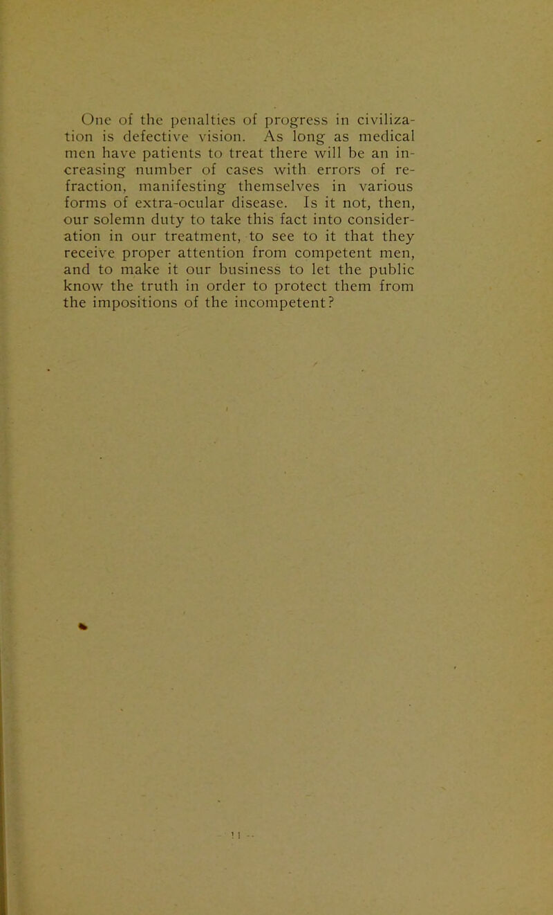 One of the penalties of progress in civiliza- tion is defective vision. As long as medical men have patients to treat there will be an in- creasing number of cases with errors of re- fraction, manifesting themselves in various forms of extra-ocular disease. Is it not, then, our solemn duty to take this fact into consider- ation in our treatment, to see to it that they receive proper attention from competent men, and to make it our business to let the public know the truth in order to protect them from the impositions of the incompetent?