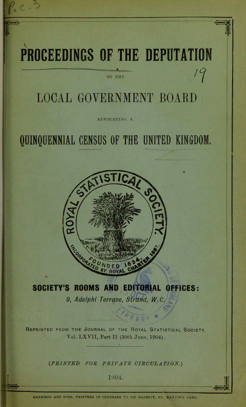 PROCEEDINGS OF THE DEPUTATION '1 to Tin-: LOCAL GOVERNMENT BOARD ADVOCATING A QUINQUENNIAL CENSUS OF THE UNITED KINGDOM. SOCIETY’S ROOMS AND EDITORIAL OFFICES: - - 7 a - 9, Adelphi Terrace, Strand, W.C. o ■ + / Reprinted from the Journal of the Royal Statistical Society, Yol. LXVII, Part II (30th June, 1904). (PRINTED FOR. PRIVATE CIRCULATION.) 11)04. -J HARRISON AND SONS, PRINTERS IN ORDINARY TO HIS MAJESTY, ST. MARTIN S LANK.