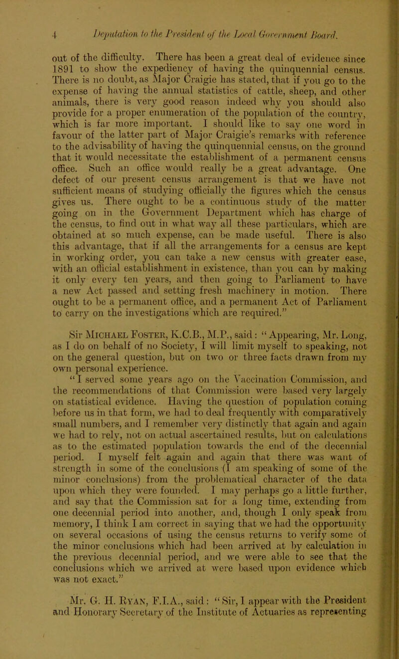 out of the difficulty. There has been a great deal of evidence since 1891 to show the expediency of having the quinquennial census. There is no doubt, as Major Craigie has stated, that if you go to the expense of having the annual statistics of cattle, sheep, and other animals, there is very good reason indeed why you should also provide for a proper enumeration of the population of the country, which is far more important. I should like to say one word in favour of the latter part of Major Craigie’s remarks with reference to the advisability of having the quinquennial census, on the ground that it would necessitate the establishment of a permanent census office. Such an office woidd really be a great advantage. One defect of our present census arrangement is that we have not sufficient means of studying officially the figures which the census gives us. There ought to be a continuous study of the matter going on in the Government Department which has charge of the census, to find out in what way all these particulars, which are obtained at so much expense, can be made useful. There is also this advantage, that if all the arrangements for a census are kept in working order, you can take a new census with greater ease, with an official establishment in existence, than you can by making it only every ten years, and then going to Parliament to have a new Act passed and setting fresh machinery in motion. There ought to be a permanent office, and a permanent Act of Parliament to carry on the investigations which are required.” Sir Michael Foster, K.C.B., M.P., said: “ Appearing, Mr. Long, as I do on behalf of no Society, I will limit myself to speaking, not on the general question, but on two or three facts drawn from my own personal experience. “ I served some years ago on the Vaccination Commission, and the recommendations of that Commission were based very largely on statistical evidence. Having the question of population coming before us in that form, we had to deal frequently with comparatively small numbers, and I remember very distinctly that again and again we had to rely, not on actual ascertained results, but on calculations as to the estimated population towards the end of the decennial period. I myself felt again and again that there was want of strength in some of the conclusions (1 am speaking of some of the minor conclusions) from the problematical character of the data upon which they were founded. I may perhaps go a little further, and say that the Commission sat for a long time, extending from one decennial period into another, and, though I only speak from memory, I think 1 am correct in saying that we had the opportunity on several occasions of using the census returns to verify some of the minor conclusions which had been arrived at by calculation in the previous decennial period, and we were able to see that the conclusions which we arrived at were based upon evidence which was not exact.” Mr. G. H. Ryan, F.I.A., said : “ Sir, 1 appear with the President and Honorary Secretary of the Institute of Actuaries as representing