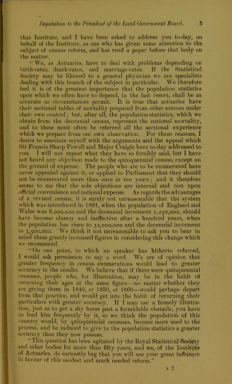 that Institute, and I have been asked to address you to-day, on behalf of the Institute, as one who has given some attention to the subject of census reform, and has read a paper before that body on the matter. “ We, as Actuaries, have to deal with problems depending on birth-rates, death-rates, and marriage-rates. If the Statistical Society may be likened to a general physician we are specialists dealing with this branch of the subject in particular. We therefore feel it is of the greatest importance that the population statistics upon which we often have to depend, in the last resort, shall be as accurate as circumstances permit. It is true that actuaries have their sectional tables of mortality prepared from other sources under their own control; but, after all, the population statistics, which we obtain from the decennial census, represent the national mortality, and to these must often be referred all the sectional experience which we prepare from our own observation. For these reasons, I desire to associate myself with the arguments and the appeal which Sir Francis Sharp Powell and Major Craigie have to-day addressed to you. I will not repeat what they have so forcibly said, but I have not heard any objection made to the quinquennial census, except on the ground of expense. The people who are to be enumerated have never appealed against it, or applied to Parliament that they should not be enumerated more than once in ten years; and it therefore seems to me that the sole objections are internal and rest upon official convenience and national expense. As regards the advantages of a revised census, it is surely not unreasonable that the system which was introduced in 1801, when the population of England and Wales was 8,000,000 and the decennial increment 1,250,000, should have become clumsy and ineffective after a hundred years, when the population has risen to 32,000,000 and the decennial increment to 3,500,000. AYe think it not unreasonable to ask you to bear in mind these greatly increased figures in considering this change which we recommend. “ On one point, to which no speaker has hitherto referred, I would ask permission to say a word. We are of opinion that greater frequency in census enumerations would lead to greater accuracy in the results. We believe that if there were quinquennial censuses, people who, for illustration, may be in the habit of returning their ages at the same figure—no matter whether they are giving them in 1840, or 1850, or 1860—would perhaps depart from that practice, and would get into the habit of returning their particulars with greater accuracy. If I may use a homely illustra- tion, just as to get a shy horse past a formidable obstacle, you have to lead him frequently by it, so we think the population of this country would, by quinquennial censuses, become more used to the process, and be induced to give to the population statistics a greater accuracy than they now possess. “ This question has been agitated by the Royal Statistical Society and other bodies for more than fifty years, and we, of the Institute of Actuaries, do earnestly beg that you will use 3Tour great influence in favour of this modest and much needed reform.”