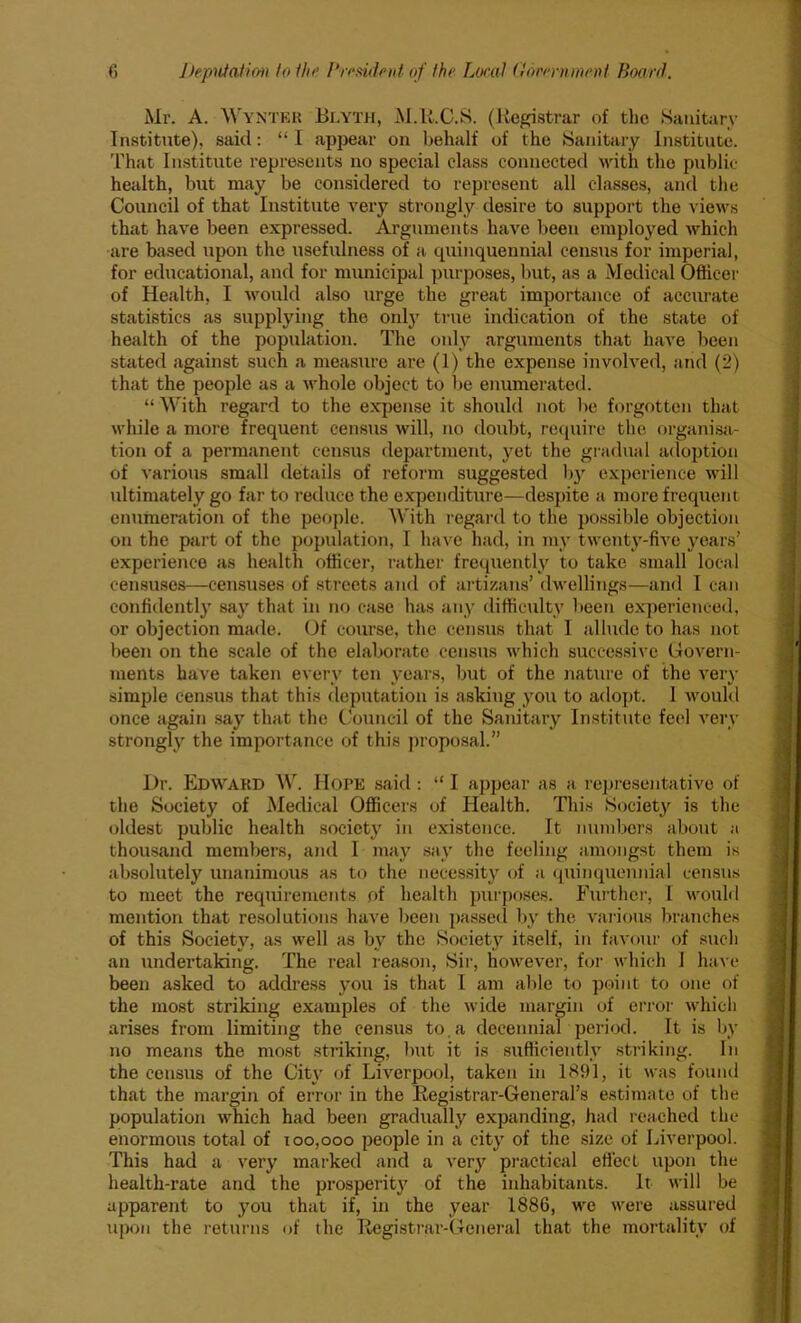 Mr. A. Wyntkr Blyth, M.R.C.S. (Registrar of the Sanitary Institute), said: “I appear on behalf of the Sanitary Institute. That Institute represents no special class connected with the public- health, but may be considered to represent all classes, and the Council of that Institute very strongly desire to support the views that have been expressed. Arguments have been employed which are based upon the usefulness of a quinquennial census for imperial, for educational, and for municipal purposes, but, as a Medical Officer of Health, I would also urge the great importance of accurate statistics as supplying the only true indication of the state of health of the population. The only arguments that have been stated against such a measure are (1) the expense involved, and (2) that the people as a whole object to be enumerated. “ With regard to the expense it should not be forgotten that while a more frequent census will, no doubt, require the organisa- tion of a permanent census department, yet the gradual adoption of various small details of reform suggested by experience will ultimately go far to reduce the expenditure—despite a more frequent enumeration of the people. With regal’d to the possible objection on the part of the population, I have had, in my twenty-five years’ experience as health officer, rather frequently to take small local censuses—censuses of streets and of artizans’ dwellings—and I can confidently say that in no case has any difficulty been experienced, or objection made. Of course, the census that I allude to has not been on the scale of the elaborate census which successive Govern- ments have taken every ten years, but of the nature of the very simple census that this deputation is asking you to adopt. 1 would once again say that the Council of the Sanitary Institute feel very strongly the importance of this proposal.” Dr. Edward W. Hope said : “ I appear as a representative of the Society of Medical Officers of Health. This Society is the oldest public health society in existence. It numbers about a thousand members, and I may say the feeling amongst them is absolutely unanimous as to the necessity of a quinquennial census to meet the requirements of health purposes. Further, I would mention that resolutions have been passed by the various branches of this Society, as well as by the Society itself, in favour of such an undertaking. The real reason, Sir, however, for which J have been asked to address you is that I am able to point to one of the most striking examples of the wide margin of error which arises from limiting the census to,a decennial period. It is by no means the most striking, but it is sufficiently striking. In the census of the City of Liverpool, taken in 1891, it was found that the margin of error in the Registrar-General's estimate of the population which had been gradually expanding, had reached the enormous total of 100,000 people in a city of the size of Liverpool. This had a very marked and a very practical effect upon the health-rate and the prosperity of the inhabitants. It will be apparent to you that if, in the year 1886, we were assured upon the returns of the Registrar-General that the mortality of