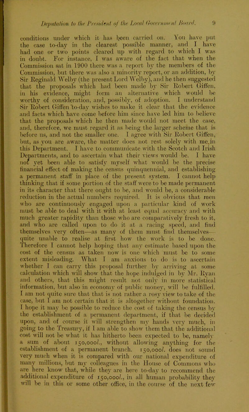 conditions under which it has been carried on. You have put the case to-day in the clearest possible manner, and I have had one or two points cleared up with regard to which I was in doubt. For instance, I was aware of the fact that when the Commission sat in 1900 there was a report by the members of the Commission, but there was also a minority report, or an addition, by Sir Reginald AA'elby (the present Lord AA'elby), and lie then suggested that the proposals which had been made by Sir Robert Giffen, in his evidence, might form an alternative which would be worthy of consideration, and, possibly, of adoption. I understand Sir Robert Giffen 'to-day wishes to make it clear that the evidence and facts which have come before him since have led him to believe that the proposals which he then made would not meet the case, and, therefore, we must regard it as being the larger scheme that is before us, and not the smaller one. I agree with Sir Robert Giffen, but, as you are aware, the matter does not rest solely with me.in this Department. I have to communicate with the Scotch and Irish Departments, and to ascertain what their views would be. I have not yet been able to satisfy myself what would be the precise financial effect of making the census quinquennial, and establishing a permanent staff in place of the present system. I cannot help thinking that if some portion of the staff were to be made permanent in its character that there ought to lie, and would be, a considerable reduction in the actual numbers required. It is obvious that men who are continuously engaged upon a particular kind of work must be able to deal with it with at least equal accuracy and with much greater rapidity than those who are comparatively fresh to it, and who are called upon to do it at a racing speed, and find themselves very often—as many of them must find themselves— quite unable to realise at first how the work is to be done. Therefore I cannot help hoping that any estimate based upon the cost of the census as taken now is one which must be to some extent misleading. AAYiat T am anxious to do is to ascertain whether I can carry this proposal further by arriving at some calculation which will show that the hope indulged in by Mr. Ryan and others, that this might result not only in more statistical information, but also in economy of public money, will be fulfilled. T am not quite sure that that is not rather a rosy view to take of the case, but 1 am not certain that it is altogether without foundation. 1 hope it may be possible to reduce the cost of taking the census by the establishment of a permanent department, if that be decided upon, and of course it will strengthen my hands very much, in going to the Treasury, if 1 am able to show them that the additional cost will not be what it has hitherto been expected to be, namely a sum of about 150,000/., without allowing anything for the establishment of a permanent branch. 150,000/. does not sound very much when it is compared with our national expenditure of many millions, but my colleagues in the House of Commons who are here know that, while they are here to-day to recommend the additional expenditure of 150,000/., in all human probability they will be in this or some other office, in the course of the next few