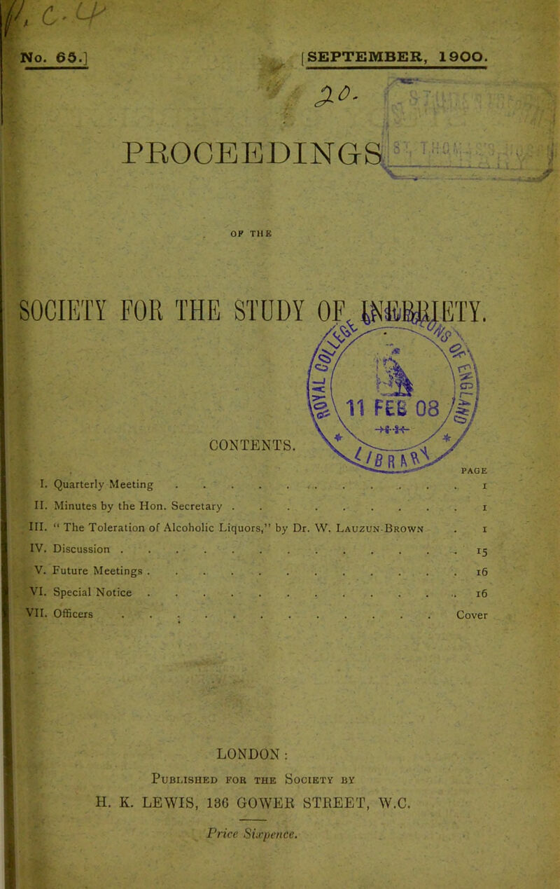 - • OP THE SOCIETY FOR THE STUDY CONTENTS. I. Quarterly Meeting . . i II. Minutes by the Hon. Secretary ......... i III. “ The Toleration of Alcoholic Liquors,” by Dr. W. Lauzun Brown . i IV. Discussion -15 V. Future Meetings .16 VI. Special Notice 16 VII. Officers Cover ■ LONDON: Published for the Society by H. K. LEWIS, 18G GOWEli STBEET, W.C. Price Sixpence.