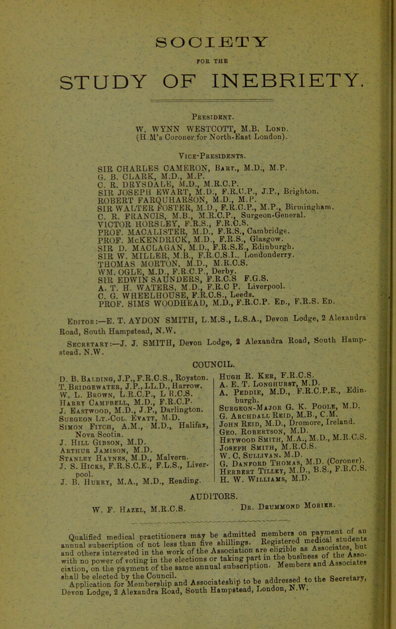 SOCIETY FOB THE STUDY OF INEBRIETY. President. W. WYNN WESTCOTT, M.B. Lond. (H.M’s Coroner for North-East London). Vice-Presidents. SIR CHARLES CAMERON, Bart., M.D., M.P. G. B. CLARK, M.D., M.P. C. R. DRYSDALE, M.D., M.R.C.P. SIR JOSEPH EWART, M.D., F.R.O.P., J.P., Brighton. ROBERT FARQUHARSON, M.D., M.P. SIR WALTER FOSTER, M.D., F.R.C.P., M.P., Birmingham. C. R. FRANCIS, M.B., M.R.C.P., Surgeon-General. VICTOR HORSLEY, F.R.S., F.R.C.S. PROF. MAC A LISTER, M.D., F.R.S., Cambridge. PROF. McKENDRICK, M.D., F.R.S., Glasgow. SIR D. MACLAGAN, M.D., F.lt.S.E., Edinburgh. SIR W. MILLER, M.B., F.R.C.S.I.. Londonderry. THOMAS MORTON. M.D., M.R.C.S. WM. OGLE, M.D., F.R.C.P., Derby. Silt EDWIN SAUNDERS, F.R.C.S F.G.S. A. T. H. WATERS, M.D., F.R.C P. Liverpool. C. G. WHEELHOUSE, F.R.C.S., Leeds. ^ 0 „ PROF. SIMS WOODHEAD, M.D., F.R.C.P. Ed., F.R.S. Ed. Editor:—E. T. AYDON SMITH, L.M.S., L.S.A., Devon Lodge, 2 Alexandra Road, South Hampstead, N.W. Secretary:—J. J. SMITH, Devon Lodge, 2 Alexandra Road, South Hamp- stead, N.W. COUNCIL. D. B. Bai.ding, J.P., F.R.C.S., Royston. T. Bridgewater, J.P., LL.D., Harrow. YV. L. Brown, L.R.C.P., L R.C.S. Harry Campbell, M.D., F.R.C.P- J. Eastwood, M.D., J.P., Darlington. Surgeon Lt.-Col. Evatt, M.D. Simon Fitch, A.M., M.D., Halifax, Nova Scotia. J. Hill Gibson, M.D. Arthur Jamison, M.D. Stanley Haynes, M.D., Malvern. J. S. Hicks, F.R.S.C.E., F.L.S., Liver- pool. J. B. Hurry, M.A., M.D., Reading. Edin- Hugh R. Ker, F.R.C.S. A. E. T. Longhur8T, M.D. A. Peddie, M.D., F.R.C.P.E. burgh. Surgeon-Major G. K. Poole, M.D. G. Arciidall Reid, M.B., C.M. John Reid, M.D., Dromore, Ireland. Geo. Robertson, M.D. Heywood Smith, M.A., M.D., M.R.C.S. Joseph Smith, M.R.C.S. YV. C. Sullivan. M.D. G. Danford Thomas, M.D. (Coroner). Herbert Tilley, M.D., B.S., F.R.C.S. H. W. Williams, M.D. AUDITORS. W. F. Hazel, M.R.C.S. Dk. Drummond Morikr. Qualified medical practitioners may be admitted members/“E^SudenTs annual subscription of not less than five shillings. Regis Associates but and others interested in the work of the Association are e lg , tjje ^sso- with no power of voting in the elections or taking part in , Associates ciation, on the payment of the same annual subscription. shall be elected by the Council. , , ,, tLn Secretary, Application for Membership and Associateship to be addressed to the b 5 Devon Lodge, 2 Alexandra Road, South Hampstead, London, iN.YV. ■