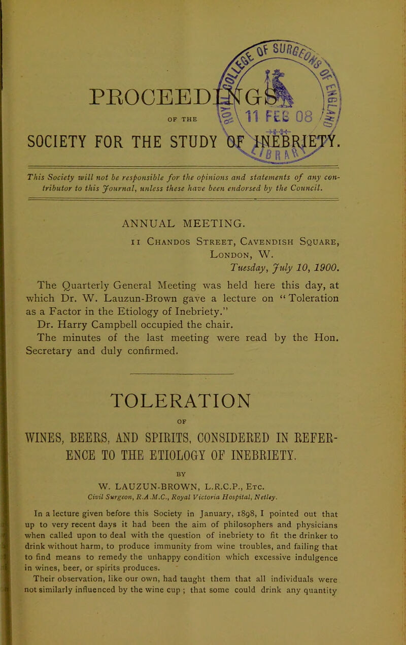 PROCEED OF THE SOCIETY FOR THE STUDY This Society ivill not be responsible for the opinions and statements of any con tribntor to this Journal, unless these have been endorsed by the Council. ANNUAL MEETING. ii Chandos Street, Cavendish Square, London, W. Tuesday, July 10, 1900. The Quarterly General Meeting was held here this day, at which Dr. W. Lauzun-Brown gave a lecture on “Toleration as a Factor in the Etiology of Inebriety.” Dr. Harry Campbell occupied the chair. The minutes of the last meeting were read by the Hon. Secretary and duly confirmed. TOLERATION OF WINES, BEERS, AND SPIRITS, CONSIDERED IN REFER- ENCE TO THE ETIOLOGY OF INEBRIETY. BY W. LAUZUN-BROWN, L.R.C.P., Etc. Civil Surgeon, R.A.M.C., Royal Victoria Hospital, Netley. In a lecture given before this Society in January, 1898, I pointed out that up to very recent days it had been the aim of philosophers and physicians when called upon to deal with the question of inebriety to fit the drinker to drink without harm, to produce immunity from wine troubles, and failing that to find means to remedy the unhappy condition which excessive indulgence in wines, beer, or spirits produces. Their observation, like our own, had taught them that all individuals were not similarly influenced by the wine cup ; that some could drink any quantity