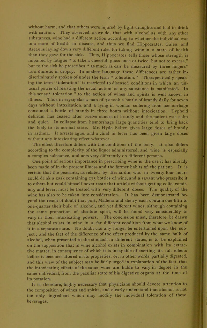 without harm, and that others were injured by light draughts and had to drink with caution. They observed, as we do, that with alcohol as with any other substances, wine had a different action according to whether the individual was in a state of health or disease, and thus we find Hippocrates, Galen, and Aretteus laying down very different rules for taking wine in a state of health than they gave for the sick. Thus, Hippocrates tells those whose strength is impaired by fatigue “ to take a cheerful glass once or twice, but not to excess,” but to the sick he prescribes “ as much as can be measured by three fingers” as a diuretic in dropsy. In modern language these differences are rather in- discriminately spoken of under the term “ toleration.” Therapeutically speak- ing the term “ toleration ” is restricted to diseased conditions in which an un- usual power of resisting the usual action of any substance is manifested. In this sense “ toleration ” to the action of wines and spirits is well known in illness. Thus in erysipelas a man of 72 took a bottle of brandy daily for seven days without intoxication, and a lying-in woman suffering from haamorrhage consumed a bottle of brandy in three hours without intoxication. Typhoid delirium has ceased after twelve ounces of brandy and the patient was calm and quiet. In collapse from hremorrhage large quantities tend to bring back the body to its normal state. Mr. Hyde Salter gives large doses of brandy in asthma. It arrests ague, and a child in fever has been given large doses w’ithout any intoxicating effect whatever. The effect therefore differs with the conditions of the body. It also differs according to the complexity of the liquor administered, and wine is especially a complex substance, and acts very differently on different persons. One point of serious importance in prescribing wine is the use it has already been made of in the present illness and the former habits of the patient. It is certain that the peasants, as related by Bernardin, who in twenty-four hours could drink a cask containing 175 bottles of wine, and a savant who prescribe it to others but could himself never taste that article without getting colic, vomit- ing, and fever, must be treated with very different doses. The quality of the wine has also to be taken into consideration. It has been demonstrated be- yond the reach of doubt that port, Madeira and sherry each contain one-fifth to one-quarter their bulk of alcohol, and yet different wines, although containing the same proportion of absolute spirit, will be found very considerably to vary in their intoxicating powers. The conclusion must, therefore, be drawn that alcohol exists in wine in a far different condition from what we know of it in a separate state. No doubt can any longer be entertained upon the sub- ject ; and the fact of the difference of the effect produced by the same bulk of alcohol, when presented to the stomach in different states, is to be explained on the supposition that in wine alcohol exists in combination with its extrac- tive matter, in consequence of which it is incapable of exerting its full effects before it becomes altered in its properties, or, in other words, partially digested, and this view of the subject may be fairly urged in explanation of the fact that the intoxicating effects of the same wine are liable to vary in degree in the same individual, from the peculiar state of his digestive organs at the time of its potation. It is, therefore, highly necessary that physicians should devote attention to the composition of wines and spirits, and clearly understand that alcohol is not the only ingredient which may modify the individual toleration of these beverages.