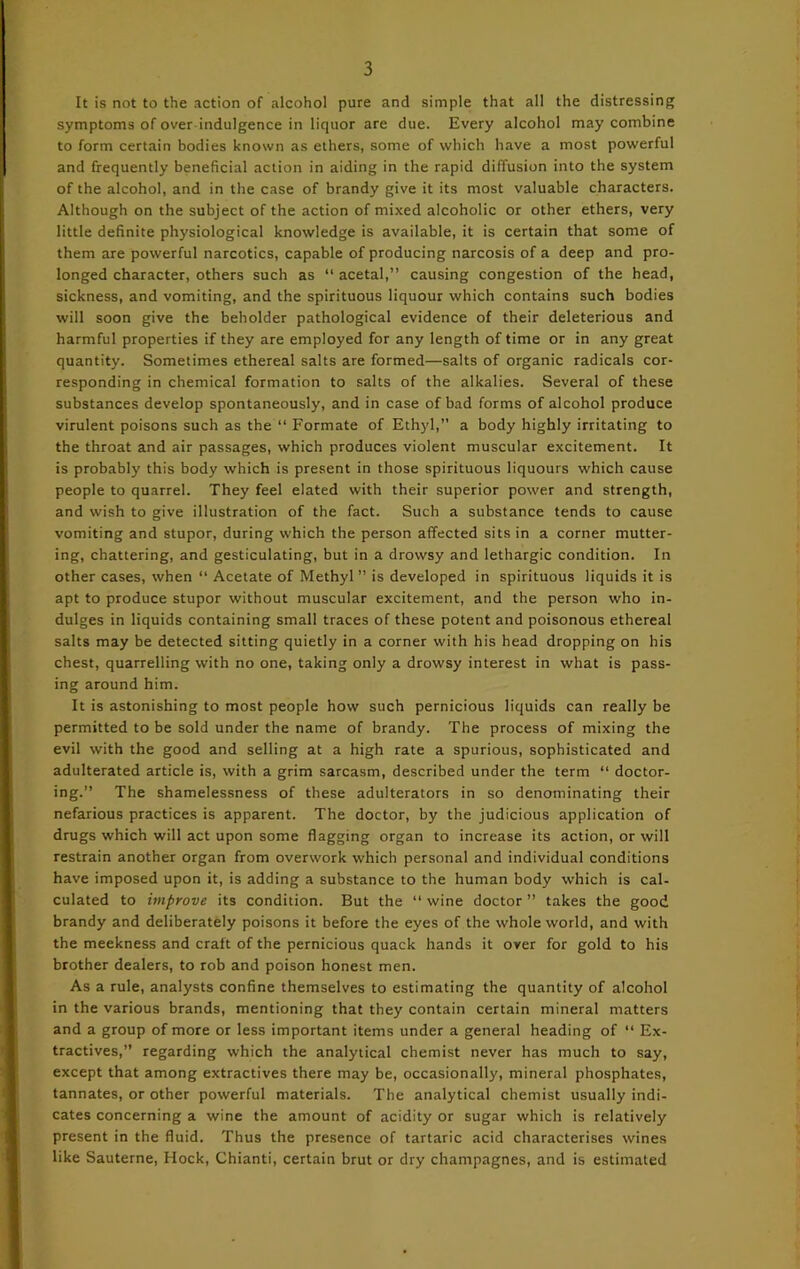 It is not to the action of alcohol pure and simple that all the distressing symptoms of over indulgence in liquor are due. Every alcohol may combine to form certain bodies known as ethers, some of which have a most powerful and frequently beneficial action in aiding in the rapid diffusion into the system of the alcohol, and in the case of brandy give it its most valuable characters. Although on the subject of the action of mixed alcoholic or other ethers, very little definite physiological knowledge is available, it is certain that some of them are powerful narcotics, capable of producing narcosis of a deep and pro- longed character, others such as “ acetal,” causing congestion of the head, sickness, and vomiting, and the spirituous liquour which contains such bodies will soon give the beholder pathological evidence of their deleterious and harmful properties if they are employed for any length of time or in any great quantity. Sometimes ethereal salts are formed—salts of organic radicals cor- responding in chemical formation to salts of the alkalies. Several of these substances develop spontaneously, and in case of bad forms of alcohol produce virulent poisons such as the “ Formate of Ethyl,” a body highly irritating to the throat and air passages, which produces violent muscular excitement. It is probably this body which is present in those spirituous liquours which cause people to quarrel. They feel elated with their superior power and strength, and wish to give illustration of the fact. Such a substance tends to cause vomiting and stupor, during which the person affected sits in a corner mutter- ing, chattering, and gesticulating, but in a drowsy and lethargic condition. In other cases, when “ Acetate of Methyl” is developed in spirituous liquids it is apt to produce stupor without muscular excitement, and the person who in- dulges in liquids containing small traces of these potent and poisonous ethereal salts may be detected sitting quietly in a corner with his head dropping on his chest, quarrelling with no one, taking only a drowsy interest in what is pass- ing around him. It is astonishing to most people how such pernicious liquids can really be permitted to be sold under the name of brandy. The process of mixing the evil with the good and selling at a high rate a spurious, sophisticated and adulterated article is, with a grim sarcasm, described under the term “ doctor- ing.” The shamelessness of these adulterators in so denominating their nefarious practices is apparent. The doctor, by the judicious application of drugs which will act upon some flagging organ to increase its action, or will restrain another organ from overwork which personal and individual conditions have imposed upon it, is adding a substance to the human body which is cal- culated to improve its condition. But the “wine doctor” takes the good brandy and deliberately poisons it before the eyes of the whole world, and with the meekness and craft of the pernicious quack hands it over for gold to his brother dealers, to rob and poison honest men. As a rule, analysts confine themselves to estimating the quantity of alcohol in the various brands, mentioning that they contain certain mineral matters and a group of more or less important items under a general heading of “ Ex- tractives,” regarding which the analytical chemist never has much to say, except that among extractives there may be, occasionally, mineral phosphates, tannates, or other powerful materials. The analytical chemist usually indi- cates concerning a wine the amount of acidity or sugar which is relatively present in the fluid. Thus the presence of tartaric acid characterises wines like Sauterne, Hock, Chianti, certain brut or dry champagnes, and is estimated