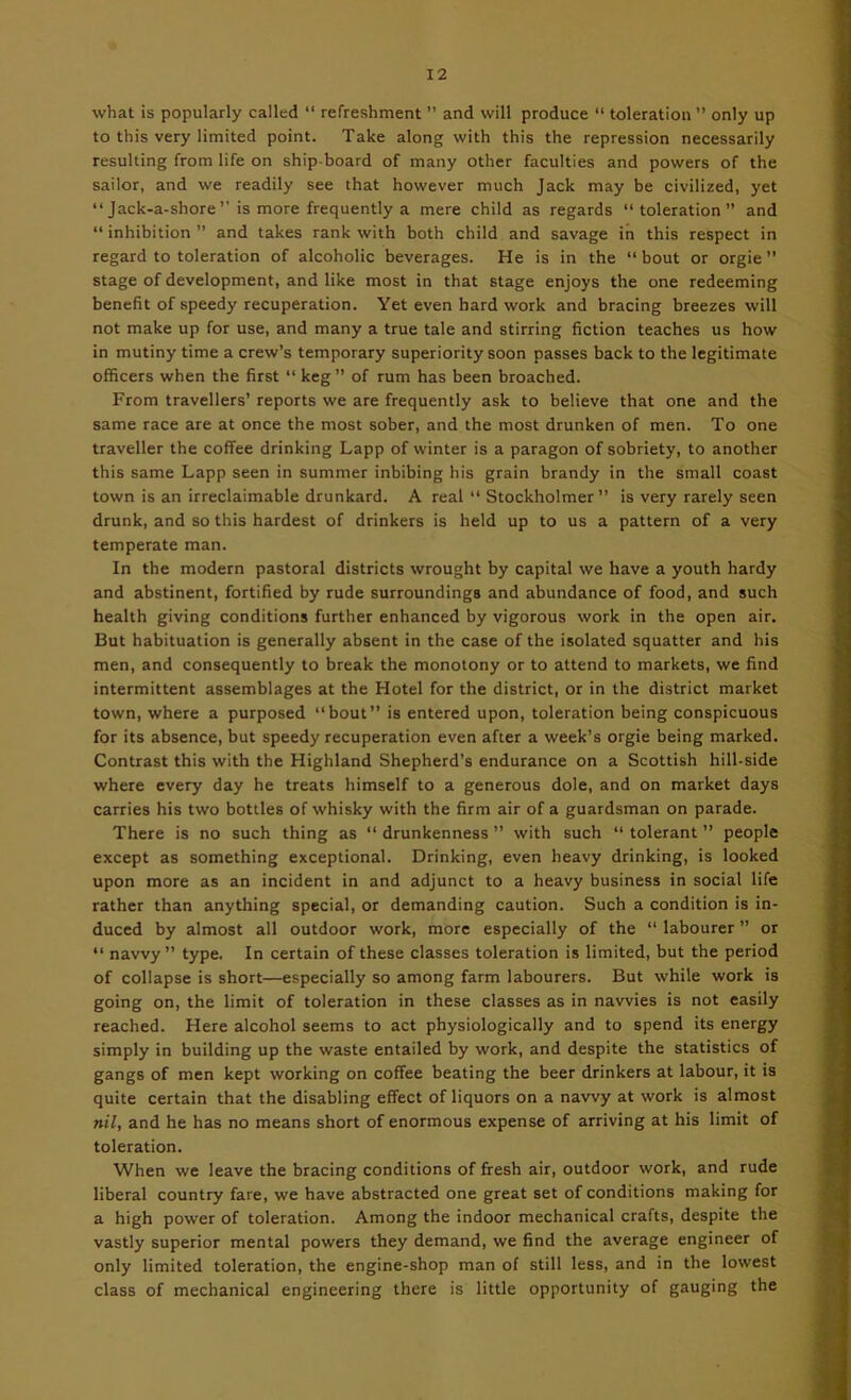 what is popularly called “ refreshment ” and will produce “ toleration ” only up to this very limited point. Take along with this the repression necessarily resulting from life on ship-board of many other faculties and powers of the sailor, and we readily see that however much Jack may be civilized, yet “ Jack-a-shore ” is more frequently a mere child as regards “toleration” and “ inhibition ” and takes rank with both child and savage in this respect in regard to toleration of alcoholic beverages. He is in the “bout or orgie” stage of development, and like most in that stage enjoys the one redeeming benefit of speedy recuperation. Yet even hard work and bracing breezes will not make up for use, and many a true tale and stirring fiction teaches us how in mutiny time a crew’s temporary superiority soon passes back to the legitimate officers when the first “ keg” of rum has been broached. From travellers’ reports we are frequently ask to believe that one and the same race are at once the most sober, and the most drunken of men. To one traveller the coffee drinking Lapp of winter is a paragon of sobriety, to another this same Lapp seen in summer inbibing his grain brandy in the small coast town is an irreclaimable drunkard. A real “ Stockholmer ” is very rarely seen drunk, and so this hardest of drinkers is held up to us a pattern of a very temperate man. In the modern pastoral districts wrought by capital we have a youth hardy and abstinent, fortified by rude surroundings and abundance of food, and such health giving conditions further enhanced by vigorous work in the open air. But habituation is generally absent in the case of the isolated squatter and his men, and consequently to break the monotony or to attend to markets, we find intermittent assemblages at the Hotel for the district, or in the district market town, where a purposed “bout” is entered upon, toleration being conspicuous for its absence, but speedy recuperation even after a week’s orgie being marked. Contrast this with the Highland Shepherd’s endurance on a Scottish hill-side where every day he treats himself to a generous dole, and on market days carries his two bottles of whisky with the firm air of a guardsman on parade. There is no such thing as “drunkenness” with such “tolerant” people except as something exceptional. Drinking, even heavy drinking, is looked upon more as an incident in and adjunct to a heavy business in social life rather than anything special, or demanding caution. Such a condition is in- duced by almost all outdoor work, more especially of the “ labourer ” or “ navvy” type. In certain of these classes toleration is limited, but the period of collapse is short—especially so among farm labourers. But while work is going on, the limit of toleration in these classes as in navvies is not easily reached. Here alcohol seems to act physiologically and to spend its energy simply in building up the waste entailed by work, and despite the statistics of gangs of men kept working on coffee beating the beer drinkers at labour, it is quite certain that the disabling effect of liquors on a navvy at work is almost nil, and he has no means short of enormous expense of arriving at his limit of toleration. When we leave the bracing conditions of fresh air, outdoor work, and rude liberal country fare, we have abstracted one great set of conditions making for a high power of toleration. Among the indoor mechanical crafts, despite the vastly superior mental powers they demand, we find the average engineer of only limited toleration, the engine-shop man of still less, and in the lowest class of mechanical engineering there is little opportunity of gauging the