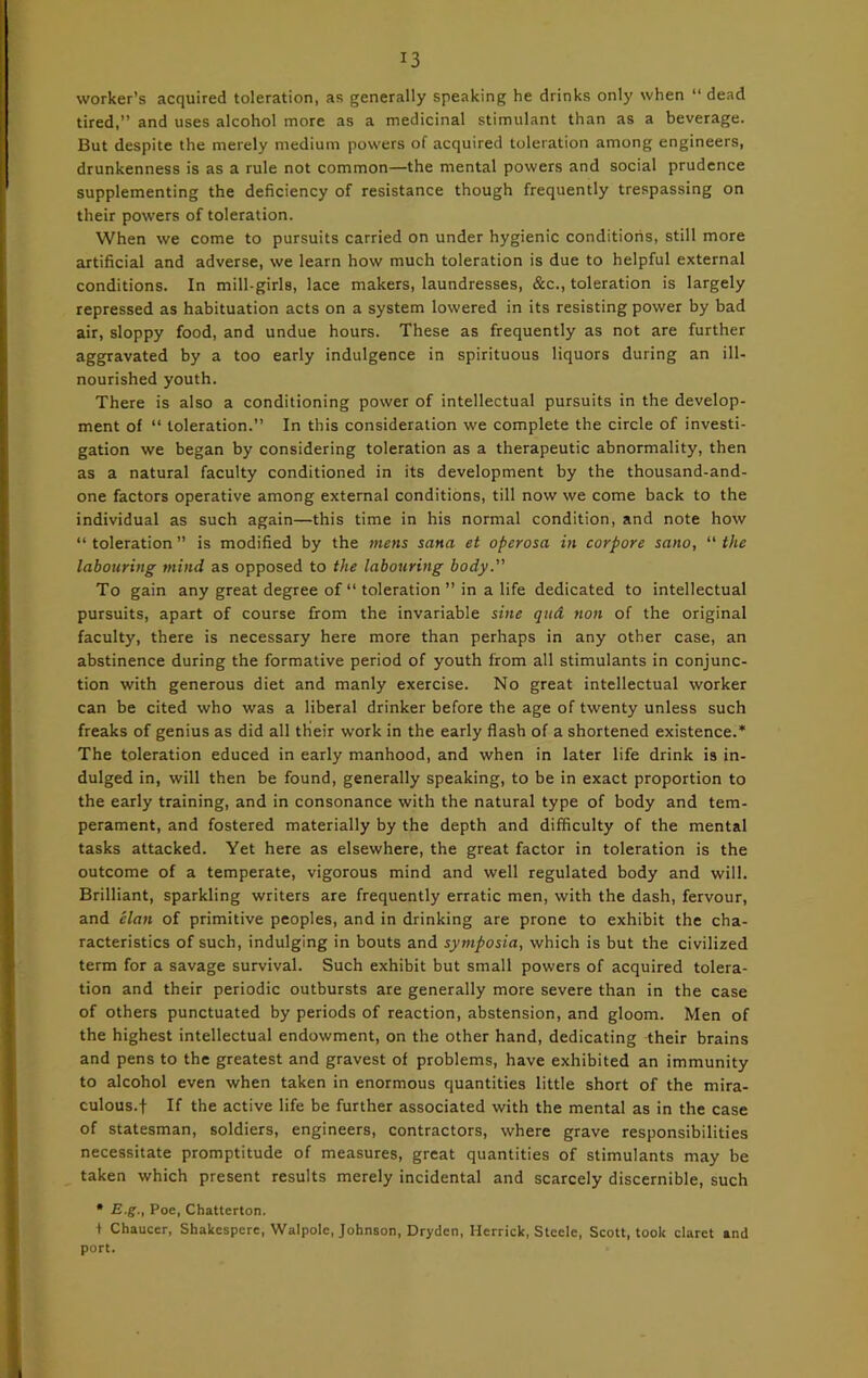 worker’s acquired toleration, as generally speaking he drinks only when “ dead tired,” and uses alcohol more as a medicinal stimulant than as a beverage. But despite the merely medium powers of acquired toleration among engineers, drunkenness is as a rule not common—the mental powers and social prudence supplementing the deficiency of resistance though frequently trespassing on their powers of toleration. When we come to pursuits carried on under hygienic conditions, still more artificial and adverse, we learn how much toleration is due to helpful external conditions. In mill-girls, lace makers, laundresses, &c., toleration is largely repressed as habituation acts on a system lowered in its resisting power by bad air, sloppy food, and undue hours. These as frequently as not are further aggravated by a too early indulgence in spirituous liquors during an ill- nourished youth. There is also a conditioning power of intellectual pursuits in the develop- ment of “ toleration.” In this consideration we complete the circle of investi- gation we began by considering toleration as a therapeutic abnormality, then as a natural faculty conditioned in its development by the thousand-and- one factors operative among external conditions, till now we come back to the individual as such again—this time in his normal condition, and note how “toleration” is modified by the mens sana et opcrosa in corpore sano, “the labouring mind as opposed to the labouring body. To gain any great degree of “ toleration ” in a life dedicated to intellectual pursuits, apart of course from the invariable sine qud non of the original faculty, there is necessary here more than perhaps in any other case, an abstinence during the formative period of youth from all stimulants in conjunc- tion with generous diet and manly exercise. No great intellectual worker can be cited who was a liberal drinker before the age of twenty unless such freaks of genius as did all tKeir work in the early flash of a shortened existence.* The toleration educed in early manhood, and when in later life drink is in- dulged in, will then be found, generally speaking, to be in exact proportion to the early training, and in consonance with the natural type of body and tem- perament, and fostered materially by the depth and difficulty of the mental tasks attacked. Yet here as elsewhere, the great factor in toleration is the outcome of a temperate, vigorous mind and well regulated body and will. Brilliant, sparkling writers are frequently erratic men, with the dash, fervour, and elan of primitive peoples, and in drinking are prone to exhibit the cha- racteristics of such, indulging in bouts and symposia, which is but the civilized term for a savage survival. Such exhibit but small powers of acquired tolera- tion and their periodic outbursts are generally more severe than in the case of others punctuated by periods of reaction, abstension, and gloom. Men of the highest intellectual endowment, on the other hand, dedicating their brains and pens to the greatest and gravest of problems, have exhibited an immunity to alcohol even when taken in enormous quantities little short of the mira- culous.! If the active life be further associated with the mental as in the case of statesman, soldiers, engineers, contractors, where grave responsibilities necessitate promptitude of measures, great quantities of stimulants may be taken which present results merely incidental and scarcely discernible, such * E.g., Poe, Chatterton. + Chaucer, Shakespere, Walpole, Johnson, Drydcn, Herrick, Steele, Scott, took claret and port.
