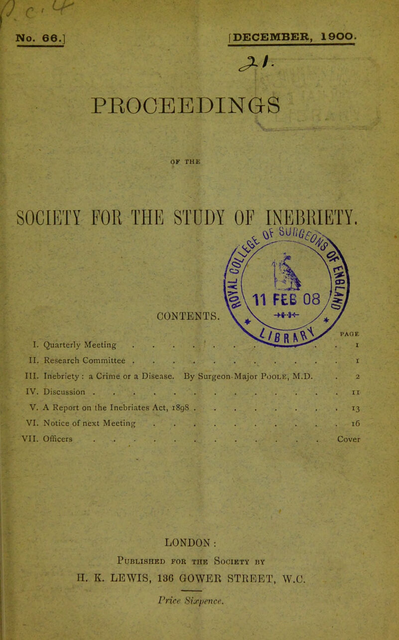 No. 66.] [DECEMBER, 1900. PROCEEDINGS ■ ■ OK THE v • II. Research Committee i III. Inebriety : a Crime or a Disease. By Surgeon-Major Poole, M.D. . 2 IV. Discussion ri V. A Report on the Inebriates Act, i8g8 13 VI. Notice of next Meeting 16 VII. Officers Cover LONDON: Published for the Society by H. K. LEWIS, 136 GOWER STREET, W.C. Price Sixpence.