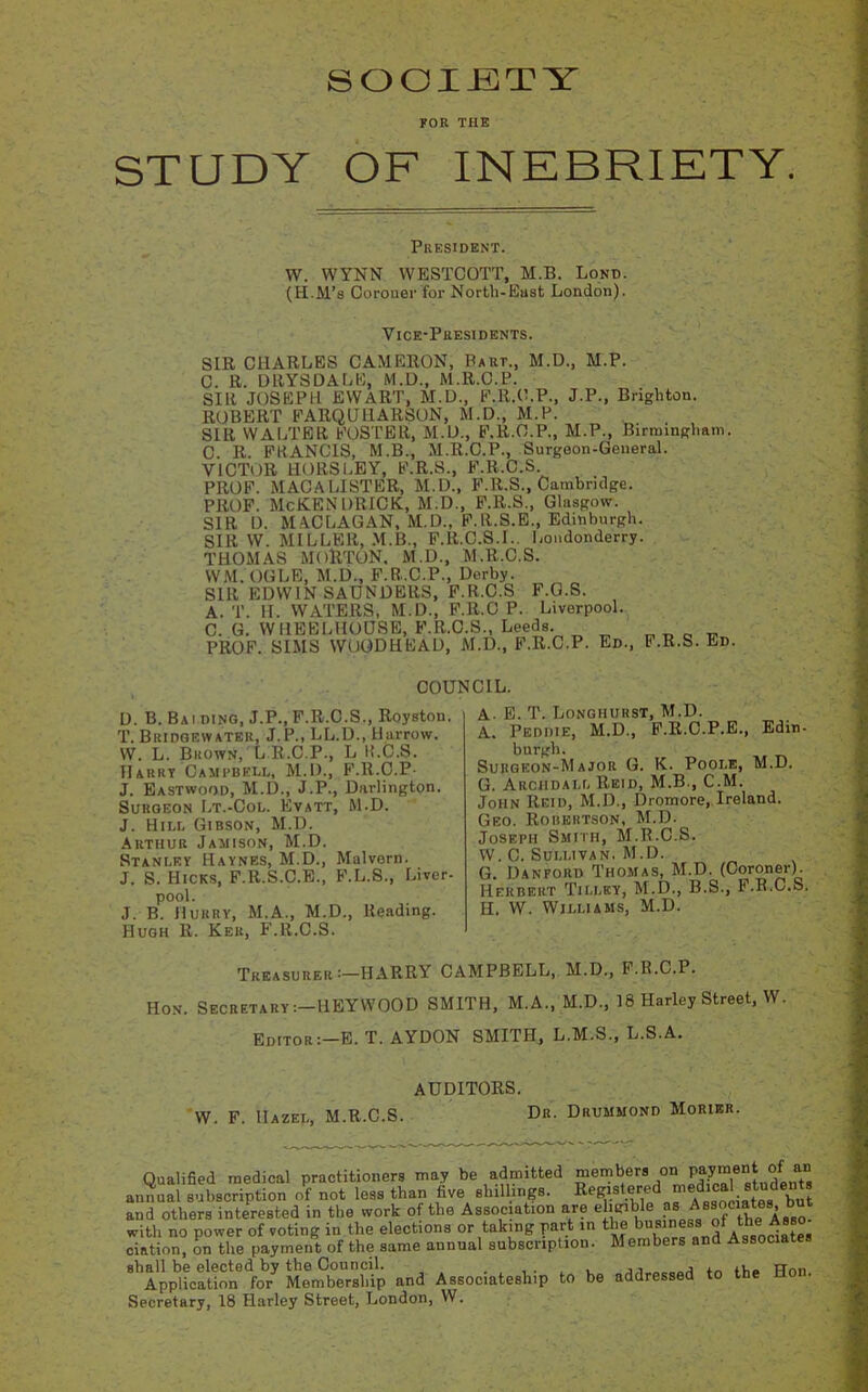 SOCIETY FOR THE STUDY OF INEBRIETY. President. W. WYNN WESTCOTT, M.B. Lond. (H.M’s Coroner for North-East London). Vice-Presidents. SIR CHARLES CAMERON, Part., M.D., M.P. C. R. DRYSDALE, M.D., M.R.C.P. SIR JOSEPH EWART, M.D., F.R.C.P., J.P., Brighton. ROBERT FARQUHARSON, M.D., M.P. SIR WALTER FOSTER, M.D., F.R.O.P., M.P., Birmingham. C. R. FRANCIS, M.B., M.R.C.P., Surgeon-General. VICTOR HORSLEY, F.R.S., F.R.C.S PROF. MAC A LISTER, M.D., F.R.S., Cambridge. PROF. McKENDRICK, M.D., F.R.S., Glasgow. SIR 1). MACLAGAN, M.D., F.R.S.E., Edinburgh. SIR W. MILLER, M.B., F.R.C.S.I.. Londonderry. THOMAS MOltTON, M.D., M.R.C.S. WM. OGLE, M.D., F.R.C.P., Derby. SIR EDWIN SAUNDERS, F.R.C.S F.G.S. A. T. H. WATERS, M.D., F.ll.C P. Liverpool. C. G. WIIEBLHOUSE, F.R.C.S., Leeds. _ _ _ PROF. SIMS WUODHEAD, M.D., F.R.C.P. Ed., F.R.S. Ed. COUNCIL. D. B. Bai ding, J.P., F.R.C.S., Royston. T. Bridgewater, J.P., LL.D., Harrow. VV. L. Brown, L R.C.P., L ll.C.S. Harry Campbell, M.D., F.R.C.P- J. Eastwood, M.D., J.P., Darlington. Surgeon Lt.-Col. Evatt, M.D. J. Hill Gibson, M.D. Arthur Jamison, M.D. Stanley Haynes, M.D., Malvern. J. S. Hicks, F.R.S.C.E., F.L.S., Liver- pool. J. B. Hurry, M.A., M.D., Reading. Hugh R. Ker, F.R.C.S. A- E. T. Longhurst, M.D. A. Peddie, M.D., F.R.C.P.E., Edin- burgh. Surgeon-Major G. K. Poole, M.D. a. Archdall Reid, M.B., C.M. John Reid, M.D., Dromore, Ireland. Geo. Robertson, M.D. Joseph Smith, M.R.C.S. W. C. Sullivan. M.D. G. Danford Thomas, M.D. (Coroner). Herbert Tilley, M.D., B.S., F.R.C.S. H. W. Williams, M.D. Treasurer :—HARRY CAMPBELL, M.D., F.R.C.P. Hon. Secretary ;—HEYWOOD SMITH, M.A., M.D., 18 Harley Street, W. Editor:—E. T. AYDON SMITH, L.M.S., L.S.A. AUDITORS. W. F. Hazel, M.R.C.S. Dr. Drummond Morier. Qualified medical practitioners may be admitted members °“ W““* °. a” annual subscription of not less than five shillings. Bensterod medical students and others interested in the work of the Association are elidible asMA,Ttu *ss0. with no power of voting in the elections or taking part in the business of the cintion, on the payment of the same annual subscription. Members and Associa shall be elected by the Council. ,, A . ,1 TTnn Application for Membership and Associateship to be addressed to the Ho . Secretary, 18 Harley Street, London, W.