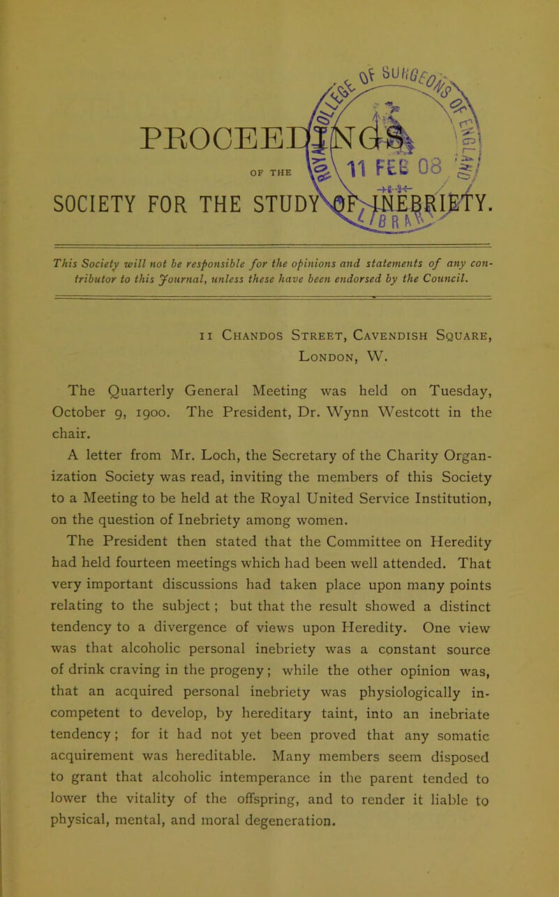 This Society will not be responsible for the opinions and statements of any con- tributor to this Journal, unless these have been endorsed by the Council. ii Chandos Street, Cavendish Square, London, W. The Quarterly General Meeting was held on Tuesday, October 9, 1900. The President, Dr. Wynn Westcott in the chair. A letter from Mr. Loch, the Secretary of the Charity Organ- ization Society was read, inviting the members of this Society to a Meeting to be held at the Royal United Service Institution, on the question of Inebriety among women. The President then stated that the Committee on Heredity had held fourteen meetings which had been well attended. That very important discussions had taken place upon many points relating to the subject ; but that the result showed a distinct tendency to a divergence of views upon Pleredity. One view was that alcoholic personal inebriety was a constant source of drink craving in the progeny; while the other opinion was, that an acquired personal inebriety was physiologically in- competent to develop, by hereditary taint, into an inebriate tendency; for it had not yet been proved that any somatic acquirement was hereditable. Many members seem disposed to grant that alcoholic intemperance in the parent tended to lower the vitality of the offspring, and to render it liable to physical, mental, and moral degeneration.