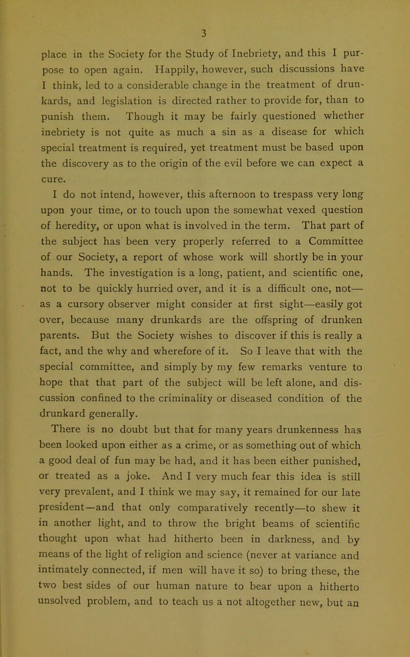 place in the Society for the Study of Inebriety, and this I pur- pose to open again. Happily, however, such discussions have I think, led to a considerable change in the treatment of drun- kards, and legislation is directed rather to provide for, than to punish them. Though it may be fairly questioned whether inebriety is not quite as much a sin as a disease for which special treatment is required, yet treatment must be based upon the discovery as to the origin of the evil before we can expect a cure. I do not intend, however, this afternoon to trespass very long upon your time, or to touch upon the somewhat vexed question of heredity, or upon what is involved in the term. That part of the subject has been very properly referred to a Committee of our Society, a report of whose work will shortly be in your hands. The investigation is a long, patient, and scientific one, not to be quickly hurried over, and it is a difficult one, not— as a cursory observer might consider at first sight—easily got over, because many drunkards are the offspring of drunken parents. But the Society wishes to discover if this is really a fact, and the why and wherefore of it. So I leave that with the special committee, and simply by my few remarks venture to hope that that part of the subject will be left alone, and dis- cussion confined to the criminality or diseased condition of the drunkard generally. There is no doubt but that for many years drunkenness has been looked upon either as a crime, or as something out of which a good deal of fun may be had, and it has been either punished, or treated as a joke. And I very much fear this idea is still very prevalent, and I think we may say, it remained for our late president—and that only comparatively recently—to shew it in another light, and to throw the bright beams of scientific thought upon what had hitherto been in darkness, and by means of the light of religion and science (never at variance and intimately connected, if men will have it so) to bring these, the two best sides of our human nature to bear upon a hitherto unsolved problem, and to teach us a not altogether new, but an