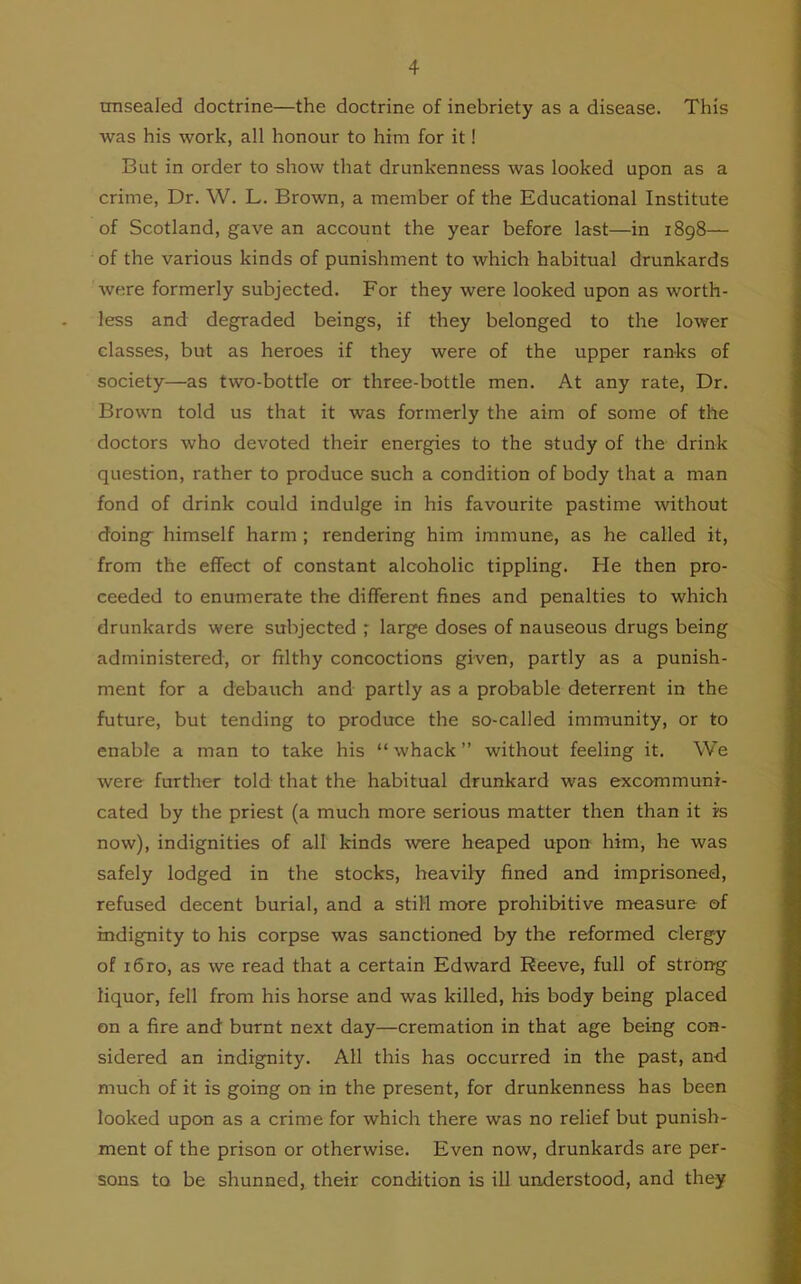 unsealed doctrine—the doctrine of inebriety as a disease. This was his work, all honour to him for it! But in order to show that drunkenness was looked upon as a crime, Dr. W. L. Brown, a member of the Educational Institute of Scotland, gave an account the year before last—in 1898— of the various kinds of punishment to which habitual drunkards were formerly subjected. For they were looked upon as worth- less and degraded beings, if they belonged to the lower classes, but as heroes if they were of the upper ranks of society—as two-bottle or three-bottle men. At any rate, Dr. Brown told us that it was formerly the aim of some of the doctors who devoted their energies to the study of the drink question, rather to produce such a condition of body that a man fond of drink could indulge in his favourite pastime without doing- himself harm ; rendering him immune, as he called it, from the effect of constant alcoholic tippling. He then pro- ceeded to enumerate the different fines and penalties to which drunkards were subjected ; large doses of nauseous drugs being administered, or filthy concoctions given, partly as a punish- ment for a debauch and partly as a probable deterrent in the future, but tending to produce the so-called immunity, or to enable a man to take his “whack” without feeling it. We were further told that the habitual drunkard was excommuni- cated by the priest (a much more serious matter then than it is now), indignities of all kinds were heaped upon him, he was safely lodged in the stocks, heavily fined and imprisoned, refused decent burial, and a still more prohibitive measure of indignity to his corpse was sanctioned by the reformed clergy of i6ro, as we read that a certain Edward Reeve, full of strong liquor, fell from his horse and was killed, his body being placed on a fire and burnt next day—cremation in that age being con- sidered an indignity. All this has occurred in the past, and much of it is going on in the present, for drunkenness has been looked upon as a crime for which there was no relief but punish- ment of the prison or otherwise. Even now, drunkards are per- sons to be shunned, their condition is ill understood, and they