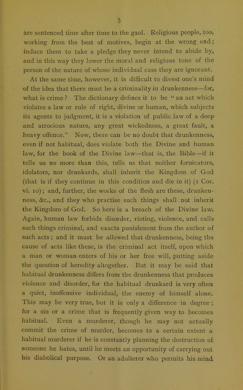 are sentenced time after time to the gaol. Religious people, too, working from the best of motives, begin at the wrong end; induce them to take a pledge they never intend to abide by, and in this way they lower the moral and religious tone of the person of the nature of whose individual case they are ignorant. At the same time, however, it is difficult to divest one’s mind of the idea that there must be a criminality in drunkenness—for, what is crime ? The dictionary defines it to be “ an act which violates a law or rule of right, divine or human, which subjects its agents to judgment, it is a violation of public law of a deep and atrocious nature, any great wickedness, a great fault, a heavy offence.” Now, there can be no doubt that drunkenness, even if not habitual, does violate both the Divine and human law, for the book of the Divine law—that is, the Bible—if it tells us no more than this, tells us that neither forn-icators, idolators, nor drunkards, shall inherit the Kingdom of God (that is if they continue in this condition and die in it) (i Cor. vi. io); and, further, the works of the flesh are these, drunken- ness, &c., and they who practise such things shall not inherit the Kingdom of God. So here is a breach of the Divine law. Again, human law forbids disorder, rioting, violence, and calls such things criminal, and exacts punishment from the author of such acts ; and it must be allowed that drunkenness, being the cause of acts like these, is the criminal act itself, upon which a man or woman enters of his or her free will, putting aside the question of heredity altogether. But it may be said that habitual drunkenness differs from the drunkenness that produces violence and disorder, for the habitual drunkard is very often a quiet, inoffensive individual, the enemy of himself alone. This may be very true, but it is only a difference in degree ; for a sin or a crime that is frequently given way to becomes habitual. Even a murderer, though he may not actually commit the crime of murder, becomes to a certain extent a habitual murderer if he is constantly planning the destruction of someone he hates, until he meets an opportunity of carrying out his diabolical purpose. Or an adulterer who permits his mind.