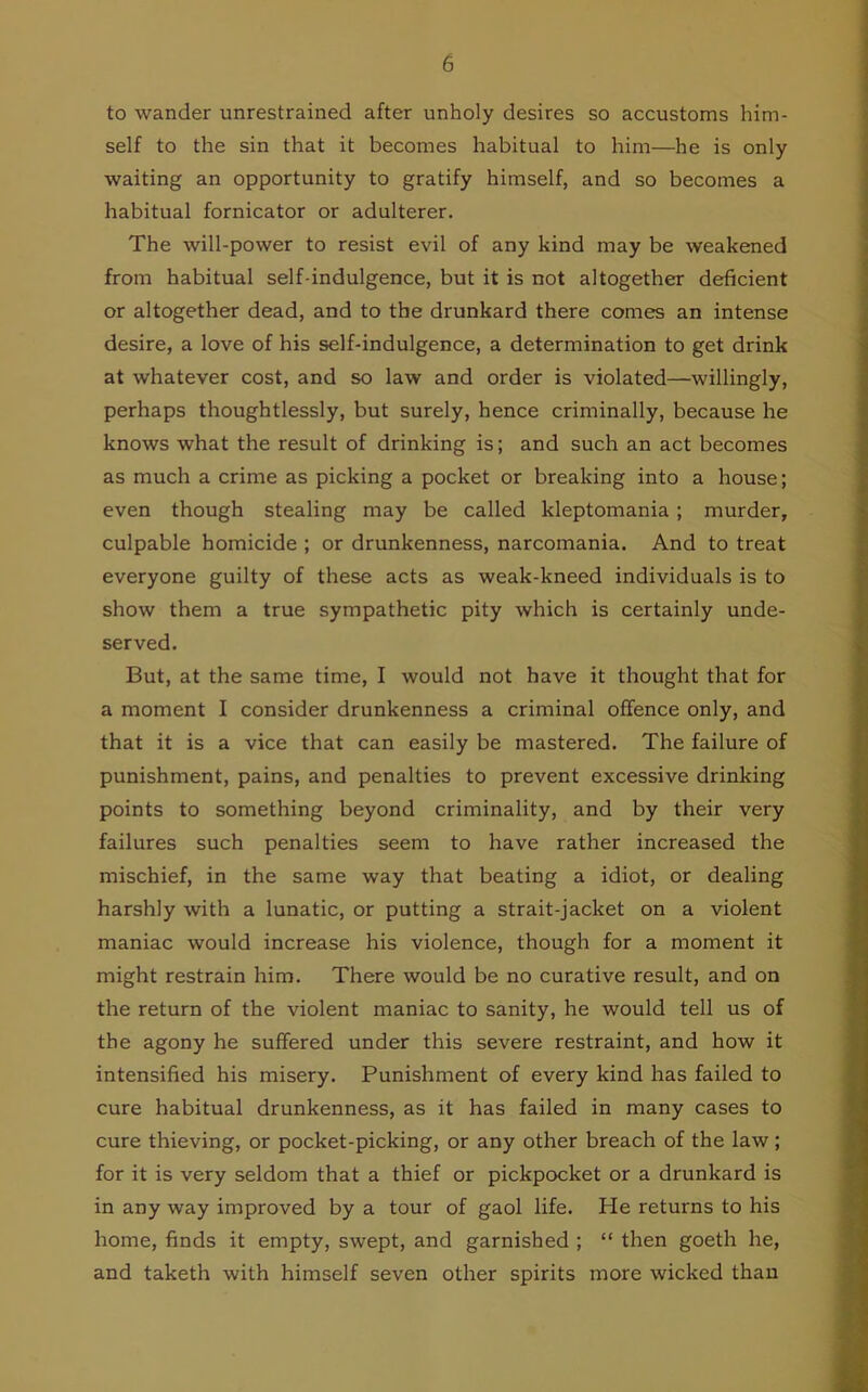 to wander unrestrained after unholy desires so accustoms him- self to the sin that it becomes habitual to him—he is only waiting an opportunity to gratify himself, and so becomes a habitual fornicator or adulterer. The will-power to resist evil of any kind may be weakened from habitual self-indulgence, but it is not altogether deficient or altogether dead, and to the drunkard there comes an intense desire, a love of his self-indulgence, a determination to get drink at whatever cost, and so law and order is violated—willingly, perhaps thoughtlessly, but surely, hence criminally, because he knows what the result of drinking is; and such an act becomes as much a crime as picking a pocket or breaking into a house; even though stealing may be called kleptomania ; murder, culpable homicide ; or drunkenness, narcomania. And to treat everyone guilty of these acts as weak-kneed individuals is to show them a true sympathetic pity which is certainly unde- served. But, at the same time, I would not have it thought that for a moment I consider drunkenness a criminal offence only, and that it is a vice that can easily be mastered. The failure of punishment, pains, and penalties to prevent excessive drinking points to something beyond criminality, and by their very failures such penalties seem to have rather increased the mischief, in the same way that beating a idiot, or dealing harshly with a lunatic, or putting a strait-jacket on a violent maniac would increase his violence, though for a moment it might restrain him. There would be no curative result, and on the return of the violent maniac to sanity, he would tell us of the agony he suffered under this severe restraint, and how it intensified his misery. Punishment of every kind has failed to cure habitual drunkenness, as it has failed in many cases to cure thieving, or pocket-picking, or any other breach of the law; for it is very seldom that a thief or pickpocket or a drunkard is in any way improved by a tour of gaol life. He returns to his home, finds it empty, swept, and garnished ; “ then goeth he, and taketh with himself seven other spirits more wicked than