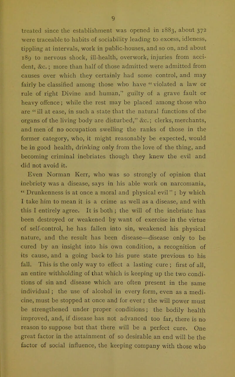 treated since the establishment was opened in 1883, about 372 were traceable to habits of sociability leading to excess, idleness, tippling at intervals, work in public-houses, and so on, and about 189 to nervous shock, ill-health, overwork, injuries from acci- dent, &c.; more than half of those admitted were admitted from causes over which they certainly had some control, and may fairly be classified among those who have “ violated a law or rule of right Divine and human,” guilty of a grave fault or heavy offence; while the rest may be placed among those who are “ ill at ease, in such a state that the natural functions of the organs of the living body are disturbed,” &c.; clerks, merchants, and men of no occupation swelling the ranks of those in the former category, who, it might reasonably be expected, would be in good health, drinking only from the love of the thing, and becoming criminal inebriates though they knew the evil and did not avoid it. Even Norman Kerr, who was so strongly of opinion that inebriety was a disease, says in his able work on narcomania, “ Drunkenness is at once a moral and physical evil” ; by which I take him to mean it is a crime as well as a disease, and with this I entirely agree. It is both ; the will of the inebriate has been destroyed or weakened by want of exercise in the virtue of self-control, he has fallen into sin, weakened his physical nature, and the result has been disease—disease only to be cured by an insight into his own condition, a recognition of its cause, and a going back to his pure state previous to his fall. This is the only way to effect a lasting cure ; first of all, an entire withholding of that which is keeping up the two condi- tions of sin and disease which are often present in the same individual ; the use of alcohol in every form, even as a medi- cine, must be stopped at once and for ever; the will power must be strengthened under proper conditions; the bodily health improved, and, if disease has not advanced too far, there is no reason to suppose but that there will be a perfect cure. One great factor in the attainment of so desirable an end will be the factor of social influence, the keeping company with those who