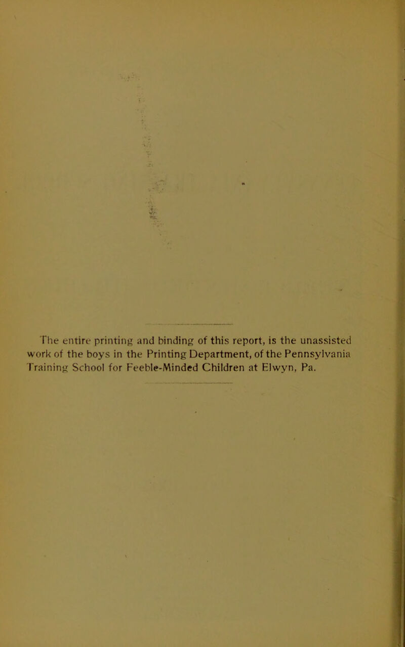 \ rv i V/* The entire printing and binding of this report, is the unassisted work of the boys in the Printing Department, of the Pennsylvania Training School for Feeble-Minded Children at Elwyn, Pa.