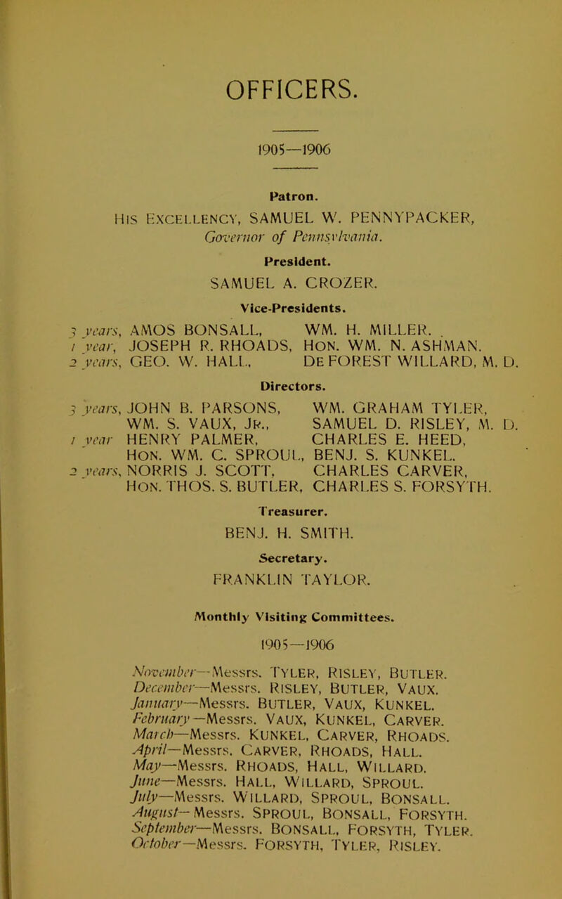 OFFICERS 1905—1900 Patron. HIS Excellency, SAMUEL W. f^ENNYPACKER, Gox'ernor of Pennsvivania. President. SAMUEL A. CROZEFC Vice-Presidents. ? i-tW.v. AMOS BONSALL, WM. H. MILLER. / vcar, JOSEPH R. RHOADS. HON. WM. N. ASHMAN, j.i-tw-s-, GEO. W. HALL. De FOREST WILLARD, M. D. Directors. 5 'years, JOHN B. PARSONS. WM. GRAHAM TYLER, WM. S. VAUX, jR., SAMUEL D. RISLEY, M. L). / year HENRY PALMER. CHARLES E. HEED. HON. WM. C. SPROUL, BENJ. S. KUNKEL. 2 NORRIS J. SCOTT. CHARLES CARVER. Hon. THOS. S. butler. CHARLES S. FORSY I'H. Treasurer. BENJ. H. SMITH. Secretary. FRANKLIN TAYLOR. Monthly Visiting Committees. 1905—1906 Messrs. Tyler, RlSLE^’, SUTLER. December—\\*is,'sx's. RiSLEY. Butler, Vaux. January—Butler, Vaux, Kunkel. February—lAessxs,. Vaux, Kunkel, Carver. Messrs. Kunkel, Carver, Rhoads. April—NiQs?,xs: Carver. Rhoads, Hall. Messrs. Rhoads, Hall, Willard. Messrs. Hall, Willard, Sproul. 7;//)'—Messrs. Willard, Sproul, Bonsall. August— Messrs. Sproul, Bonsall, Forsyth. September—h\essxa. Bonsall. Forsyth, Tyler. October—lAessrs. FORSYTH. Tyler, J^isley.