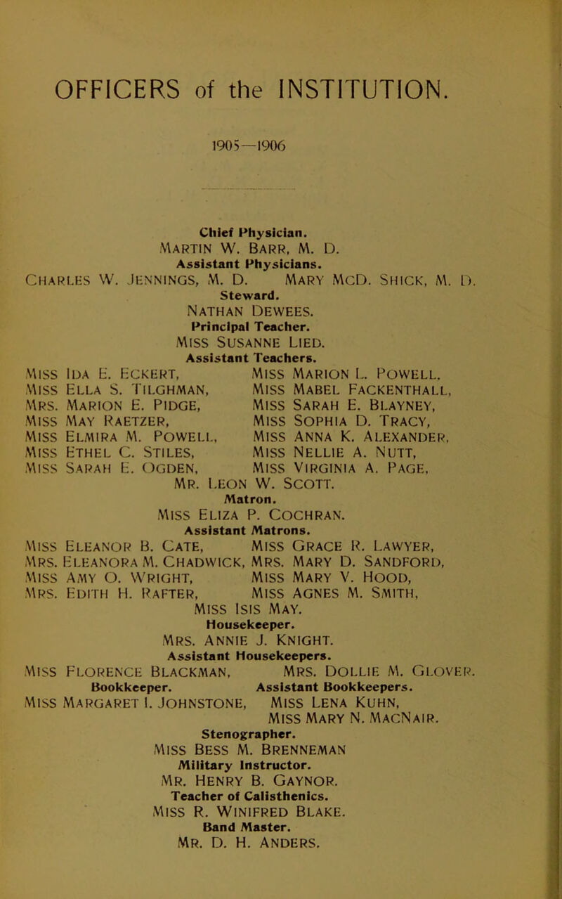 OFFICERS of the INSTITUTION 1905—1906 Chief Physician. Martin W. Barr, M. D. Assistant Physicians. Charles W. Jennings, M. D. Mary McD. Shick, M. D. steward. Nathan Dewees. Principal Teacher. Miss Susanne Lied. Assistant Teachers. Miss Ida L. Hckert, Miss Ella S. Tilghman, Mrs. Marion E. Pidge, Miss May Paetzer, Miss Elmira M. Powell, Miss Ethel C. Stiles, Miss Sarah E. Ogden, Mr. Leon Miss Marion L. Powell. Miss Mabel Fackenthall, Miss Sarah E. Blayney, Miss Sophia D. Tracy, Miss Anna K, Alexander, Miss Nellie A. Nutt, Miss Virginia a. Page, W. Scott. Matron. Miss Eliza P. Cochran. Assistant Matrons. Miss Eleanor B. Cate, Miss Grace P. Lawyer, Mrs. Eleanora M. Chadwick, Mrs. Mary D. Sandford, Miss Amy O. Wright, Miss Mary V. Hood, Mrs. Edith H. Pafter, Miss Agnes m. Smith, Miss Isis May. Housekeeper. Mrs. ANNIE J. Knight. Assistant Housekeepers. MISS Florence Blackman, Mrs, Dollie M. Glover. Bookkeeper. Assistant Bookkeepers. Miss Margaret 1. Johnstone, Miss Lena Kuhn, Miss Mary N. MacNair. stenographer. Miss Bess M. Brenneman Military Instructor. Mr. Henry B. Gaynor. Teacher of Calisthenics. Miss R. Winifred Blake. Band Master. Mr. D. H. Anders.