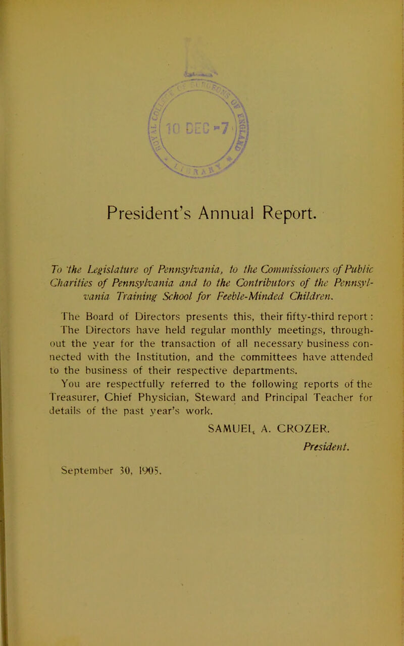 President’s Annual Report. To 'the Leg islature of Pennsylvania, to the Commissioners of Public Charities of Pennsylvania and to the Contributors of the Pennsyl- vania Training School for Feeble-Minded Children. The Board of Directors presents this, their fifty-third report: The Directors have held regular monthly meetings, through- out the year for the transaction of all necessary business con- nected with the Institution, and the committees have attended to the business of their respective departments. You are respectfully referred to the following reports of the Treasurer, Chief Physician, Steward and Principal Teacher for details of the past year’s work. SAMUEL, A. CROZER. President. September 30, EX)5.