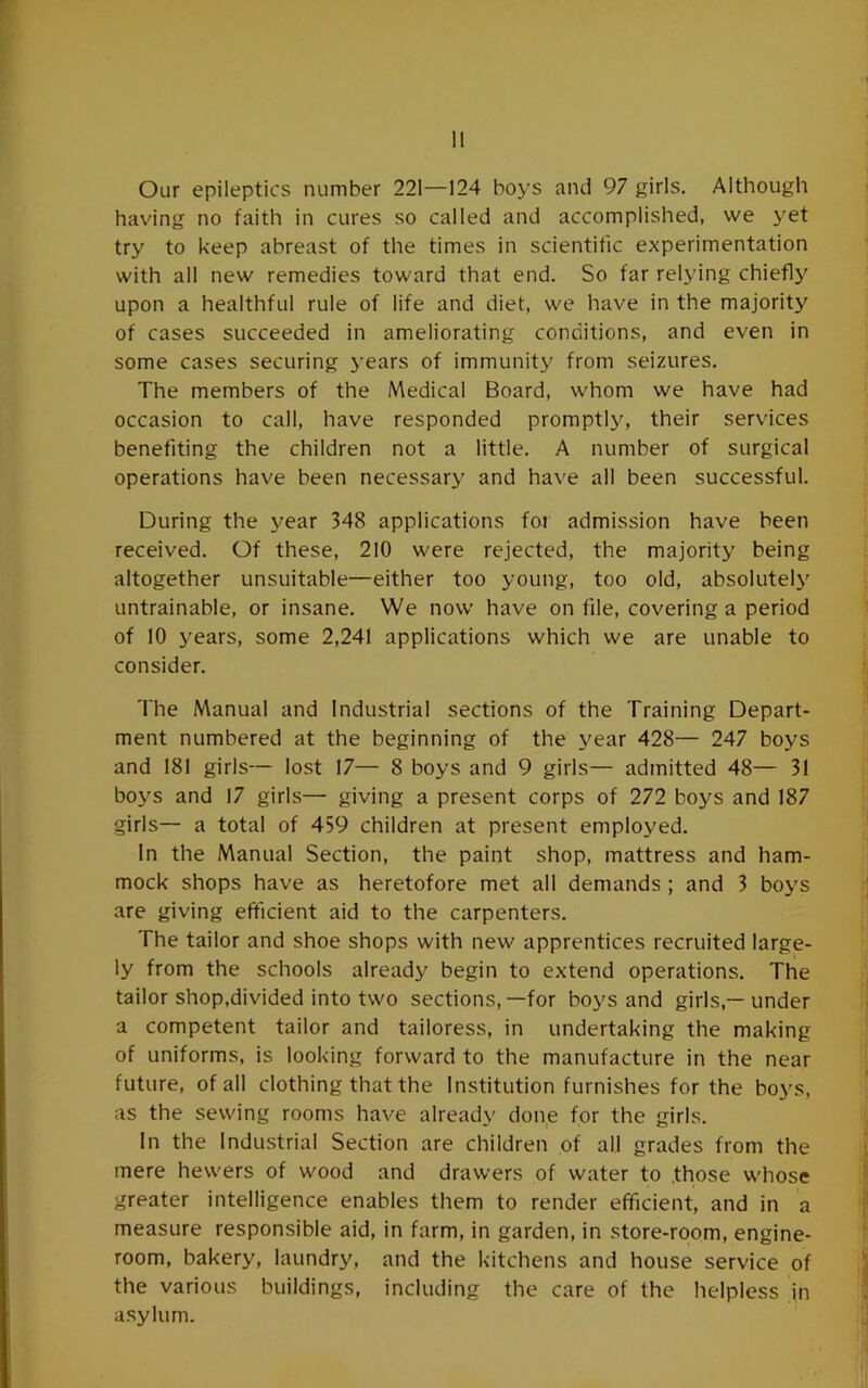 1! Our epileptics number 221—124 boys and 97 girls. Although hav'ing no faith in cures so called and accomplished, we yet try to keep abreast of the times in scientific experimentation with all new remedies toward that end. So far relying chiefly upon a healthful rule of life and diet, we have in the majority of cases succeeded in ameliorating conditions, and even in some cases securing years of immunitj^ from seizures. The members of the Medical Board, whom we have had occasion to call, have responded promptly, their services benefiting the children not a little. A number of surgical operations have been necessary and have all been successful. During the year 348 applications for admission have been received. Of these, 210 were rejected, the majority being altogether unsuitable—either too young, too old, absolutely untrainable, or insane. We now have on file, covering a period of 10 years, some 2,241 applications which we are unable to consider. The Manual and Industrial sections of the Training Depart- ment numbered at the beginning of the year 428— 247 boys and 181 girls— lost 17— 8 boys and 9 girls— admitted 48— 31 boys and 17 girls— giving a present corps of 272 boys and 187 girls— a total of 459 children at present employed. In the Manual Section, the paint shop, mattress and ham- mock shops have as heretofore met all demands ; and 3 boys are giving efficient aid to the carpenters. The tailor and shoe shops with new apprentices recruited large- ly from the schools already begin to extend operations. The tailor shop,divided into two sections,—for boys and girls,—under a competent tailor and tailoress, in undertaking the making of uniforms, is looking forward to the manufacture in the near future, of all clothing that the Institution furnishes for the boys, as the sewing rooms have already doi\e for the girls. In the Industrial Section are children of all grades from the mere hewers of wood and drawers of water to .those whose greater intelligence enables them to render efficient, and in a measure responsible aid, in farm, in garden, in store-room, engine- room, bakery, laundry, and the kitchens and house service of the various buildings, including the care of the helpless in asylum.