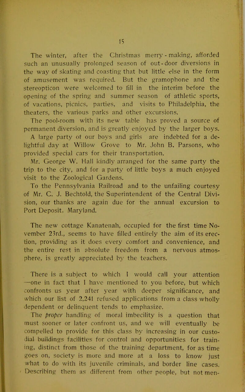 The winter, after the Christmas merry-making, afforded such an unusually prolonged season of out-door diversions in the way of skating and coasting that but little else in the form of amusement was required. But the gramophone and the stereopticon were welcomed to fill in the interim before the opening of the spring and summer season of athletic sports, of vacations, picnics, parties, and visits to Philadelphia, the theaters, the various parks and other excursions. The pool-room with its new table has proved a source of permanent diversion, and is greatly enjoyed by the larger boys. A large party ot our boys and girls are indebted for a de- lightful day at Willow Grove to Mr. John B. Parsons, who provided special cars for their transportation. Mr. George W. Hall kindly arranged for the same party the trip to the city, and for a party of little boys a much enjoyed visit to the Zoological Gardens. To the Pennsylvania Railroad and to the unfailing courtesy of Mr. C. J. Bechtold, the Superintendent of the Central Divi- sion, our thanks are again due for the annual excursion to Port Deposit, Maryland. The new cottage Kanatenah, occupied for the first time No- vember 23rd., seems to have filled entirely the aim of its erec- tion, providing as it does every comfort and convenience, and the entire rest in absolute freedom from a nervous atmos- phere, is greatly appreciated by the teachers. There is a subject to which I would call your attention —one in fact that 1 have mentioned to you before, but which confronts us year after year with deeper significance, and which our list of 2,241 refused applications from a class wholly dependent or delinquent tends to emphasize. The proper handling of moral imbecility is a question that must sooner or later confront us, and we will eventually be compelled to provide for this class by increasing in our custo- dial buildings facilities for control and opportunities for train- ing, distinct from those of the training department, for as time goes on, society is more and more at a loss to know just what to do with its juvenile criminals, and border line cases. ' Describing them as different from other people, but not men-